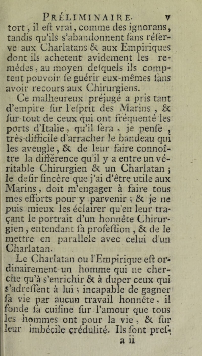 tort, il eH: vrai, comme des ignorans, tandis qu’ils s’abandonnent fans réfer- ve aux Charlatans & aux Empiriques dont ils achètent avidement les re- mèdes, au moyen defquels ils comp- tent pouvoir le guérir eux-mêmes fans avoir recours aux Chirurgiens. Ce malheureux préjugé a pris tant d’empire fur l’efprit des Marins , & fur tout de ceux qui ont fréquenté les ports d’Italie, qu’il fera , je penfe , très-difficile d’arracher le bandeau qui les aveugle, & de leur faire connoî- tre la différence qu’il y a entre un vé- ritable (Chirurgien & un Charlatan ; le délit fincère que j’ai d’être utile aux Marins, doit m’engager à faire tous mes efforts pour y parvenir ; & je ne puis mieux les éclairer qu’en leur tra- çant le portrait d’un honnête Chirur- gien , entendant fa profeffion , de le mettre en parallèle avec celui d’un Charlatan. Le (Charlatan ou l’Empirique ell or- dinairement un homme qui ne cher- che qu’à s’enricliir & à duper ceux qui s’adrelîent à lui ^ incapable de gagner là vie par aucun travail honnête. il fonde là cuiline fur l’amour que tous les hommes ont pour la vie , & fur leur imbécile crédulité. Ils font pref-