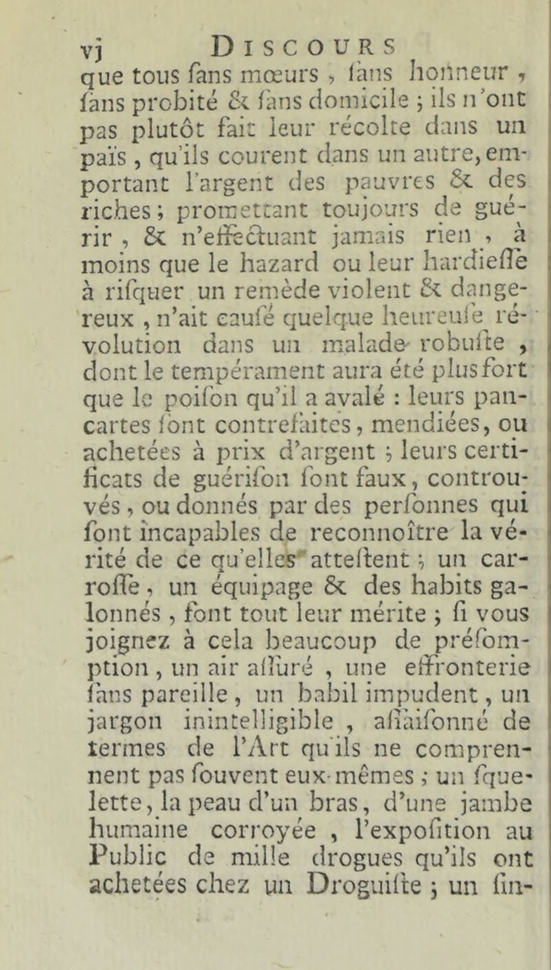 vj Discours que tous fans mœurs , laus honneur , làns probité & fans domicile ; ils n'ont pas plutôt fait leur récolte dans un païs , qu’ils courent dans un autre, em- portant l’argent des pauvres & des riches; promettant toujours de gué- rir , & n’edècluant jamais rien , à moins que le hazard ou leur hardiede à rifquer un remède violent & dange- reux , n’ait eaufé quelque heureui'e^ ré- volution dans un malade- robufte , dont le tempérament aura été plus fort que le poifon qu’il a avalé : leurs pan- cartes font contrefaites, mendiées, ou achetées à prix d’argent ; leurs certi- ficats de guérifon font faux , controu- vés, ou donnés par des perfonnes qui font incapables de reconnoître la vé- rité de ce qu’elles'attellent ; un car- rode, un équipage & des habits ga- lonnés , font tout leur mérite ; fi vous joignez à cela beaucoup de préfbm- ption , un air alluré , une effronterie Ihns pareille , un babil impudent, un jargon inintelligible , aliàifonné de termes de l’Art qu'ils ne compren- nent pas fouvent eux-memes ; un fque- lette, la peau d’un bras, d’une jambe humaine corroyée , l’expofition au Public de mille drogues qu’ils ont achetées chez un Droguifte j un fin-