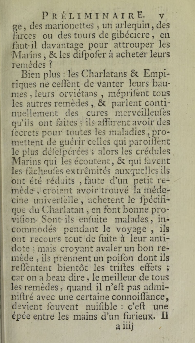 ge, des marioncttes , un arlequin, des farces ou des tours de gibéciere, en faut-il davantage pour attrouper les Marins, &. les dirpofer à acheter leurs remèdes ? Bien plus : les Charlatans & Empi- riques ne cefTcnt de vanter leurs bau- mes J leurs orviétans , méprifènt tous les autres remèdes, & parlent conti- nuellement des cures mcrveilleulés qu’ils ont faites ^ ils alfurent avoir des lecrets pour toutes les maladies, pro- mettent de guérir celles qui paroilîènt le plus délelpérées ; alors les crédules Marins qui les écoutent, & qui làvept les fàcheufes extrémités auxquelles ils ! ont été réduits , faute d’un petit re- i mède-, croient avoir trouvé la méde- cine uinverfelle , achètent le fpécih' que du Charlatan , en font bonne pro- viiion. Sont-ils enluite malades, in- commodés pendant le voyage , ils ont recours tcut de fuite à leur anti- dote ^ mais croyant avaler un bon re- mède , ils prennent un poifon dont ils refièntent bientôt les trilles effets ; car on a beau dire, le meilleur de tous les remèdes, quand il n^eft pas admi- nillré avec une certaine connoifîànce, devient fouvent nuifible : c’eft une épée entre les mains d’un furieux. Il a iiij
