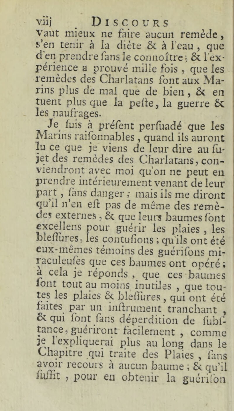 Vaut mieux ne faire aucun remède , s’en tenir à la diète &. à l’eau , que d’en prendre fans le connoître^ & l’ex- périence a prouvé mille fois , que les remèdes des Charlatans font aux Ma- rins plus de mai que de bien , & en tuent plus que la pelle, la guerre 6c les naufrages. Je^ luis à préfent perfuadé que les Marins raifonnables, quand ils auront lu ce que je viens de leur dire au fu* jet des remèdes des Charlatans, con- viendront avec moi qu’on ne peut en prendre intérieurement venant de leur part, fans danger ,• mais ils me diront qu’il n’en eh pas de même des remè- des externes, 6c que leurs baumes font cxcellens pour guérir les plaies , les bleliures, les contulions ; qu’ils ont été eux-mêmes témoins des guérifons mi- raculeulés que ces baumes ont opéré ; a cela je réponds que ces-baumes lont tout au moins inutiles , que tou- tes les plaies 6c bleliures , qui ont été laites par un inftrument tranchant , Scqui font fans déperdition de fubf- tance, guériront facilement , comme je l’expliquerai plus au long dans le Chapitre qui U'aite des Plaies , fans avoir recours à aucun baume ; 6c qu’il fuiiit , pour en obtenir la guérilbn