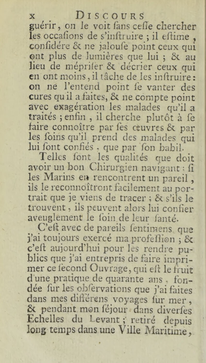 guérir, on le voit fans celle chercher i les occalions de s’infti uire ; il thime , , conlidére &. ne jaloufe point ceux qui ont plus de lumières que lui j £<. au lieu de inépriler & décrier ceux qui en ont moins, il tâche de les inftruire : on ne l’entend point lé vanter des cures qu il a faites, &. ne compte point avec exagération les malades qu’il a traités ; enfin , il cherche plutôt à fe faire^ connoltre par lés oeuvres & par les foins qu’il prend des malades qui lui font confiés . que par fon babil. Telles font les qualités que doit avoir un bon Cdiirurgieii navigant : fi les Marins ei* rencontrent un pareil , i ils Je reconnoîtrent facilement au por- trait que je viens de tracer ; & s’ils le trouvent, ils peuvent alors lui confier I aveuglement le loin de leur lanté. C’efi avec de pareils fentimens que j’ai toujours exercé ma profelfion j ôc c’efi: aujourd’hui pour les rendre pu- blics que j’ai entrepris de faire impri- mer ce lécond Ouvrage, qui efi le fruit d’une pratique de quarante ans , fon- dée fur les obrervations que j’ai faites dans mes difiérens voyages lur mer, & pendant mon féjour dans diverfes Echelles du Levant retiré depuis long temps dans une Ville Maritime,