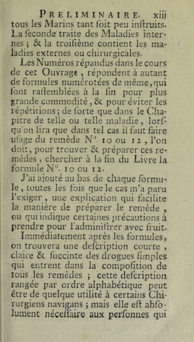 tous les Marins tant foit peu in^ruits. La fécondé’traite des Maladies inter- nes ; & la troifième contient les ma- ladies externes ou chirurgicales. Les Numéros répandus dans le cours de cet Ouvrage , répondent à autant de formules numérotées de même,qui font ralîemblées à la fin pour plus grande commodité , 6<. pour éviter les répétitions ; de forte que dans le Cha- pitre de telle ou telle maladie, lorf- qu'on lira que dans tel cas il faut faire ufàge du remède N '- lo ou 12, l’on doit, pour trouver & préparer ces re- mèdes , chercher à la- fin du Livre la formule 1 o ou 12. J’ai ajouté au bas de chaque formu- le , toutes les fois que le cas m’a paru l’exiger , une explication qui facilite la manière de préparer le remède , ou qui indique certaines ])récautions à prendre pour l’adminiltrer avec fruit. Immédiatement après les formules, on trouvera une defcription courte , claire &. fuccinte des drogues fimples qui entrent dans la compofition de tous les remèdes ; cette defcription rangée par ordre alphabétique peut être de quelque utilité à certains Chi- rurgiens navigans ; mais elle eft abfb- lument néceiîkire aux perfoniies qui