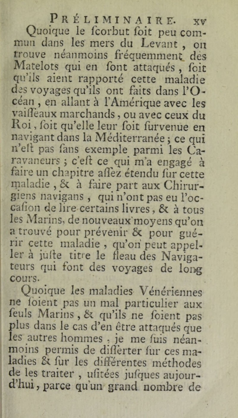 Quoique le fcorbut foit peu com- iTiuii dans les mers du Levant , ou trouve néanmoins fréquemment des Matelots qui en font attaqués , Ibit qu’ils aient rapporté cette maladie des voyages qu’ils ont faits dans l’O- céan , en allant à l’Amérique avec les vaiiïèaux marchands, ou avec ceux du Ivoi, foit qu’elle leur foit furvenue en navigant dans la Méditerranée; ce qui n’elt pas fans exemple parmi les Ca- ravaneurs ; c’efi ce qui ma engagé à faire un chapitre alTez étendu fur cette ipaladie , 3i à faire part aux Chirur- giens navigans, qui n’ont pas eu Toc- cahon de lire^certains livres, & à tous les Marins, de nouveaux’moyens qu’on a trouvé pour prévenir &: pour gué- rir cette maladie , qu’on peut appel- 1er à julle titre le fléau des Naviga- teurs qui font des voyages de lon»g cours. Quoique les maladies Vénériennes ne fbient pas un mal particulier aux feuls Marins, qu’ils ne foient pas plus dans le cas d’en être attaqués que les autres hommes . je me fuis néan- moins permis de diflèrter fur ces ma- ladies & fur les différentes méthodes de les traiter , ufitées jufques aujour- d’hui , parce qu’un grand nombre de