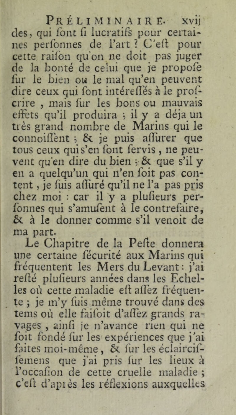 des, qui font fl lucratifs pour certai- nes perfonnes de l’art ? C'efl pour cette raifoii qu’on ne doit pas juger de la bonté de celui que je propofe fur le bien ou le mal qu’en peuvent dire ceux qui font intéreffés à le pros- crire , mais fur les bons ou mauvais effets qu’il produira ^ il y a déjà un très grand nombre de Marins qui le connoiflént ^ &l je puis afîùrer que tous ceux qui s’en font fervis, ne peu- vent qu’en dire du bien ^ & que s’il y en a quelqu’un qui n’en foit pas con- tent , je fuis afîùré qu’il ne l’a pas pris chez moi : car il y a plufieurs per- fonnes qui s’amufent à le contrefaire, & à le donner comme s’il venoit de ma part. Le Chapitre de la Pefle donnera une certaine fécurité aux Marins qui fréquentent les Mers du Levant : j’ai refié plufieurs années dans les Echel- les où cette maladie efl afî'ez fréquen- ^ te ; je m’y fuis même trouvé dans des teins où elle faifoit d’afîèz grands ra- vages , ainfi je n’avance rien qui ne foit fondé fur les expériences que j’ai faites moi-même, 6c fur les éclaircif- femens que j’ai pris fur les lieux à l’occafion de cette cruelle maladie ; c’ell d’apiès les réflexions auxquelles