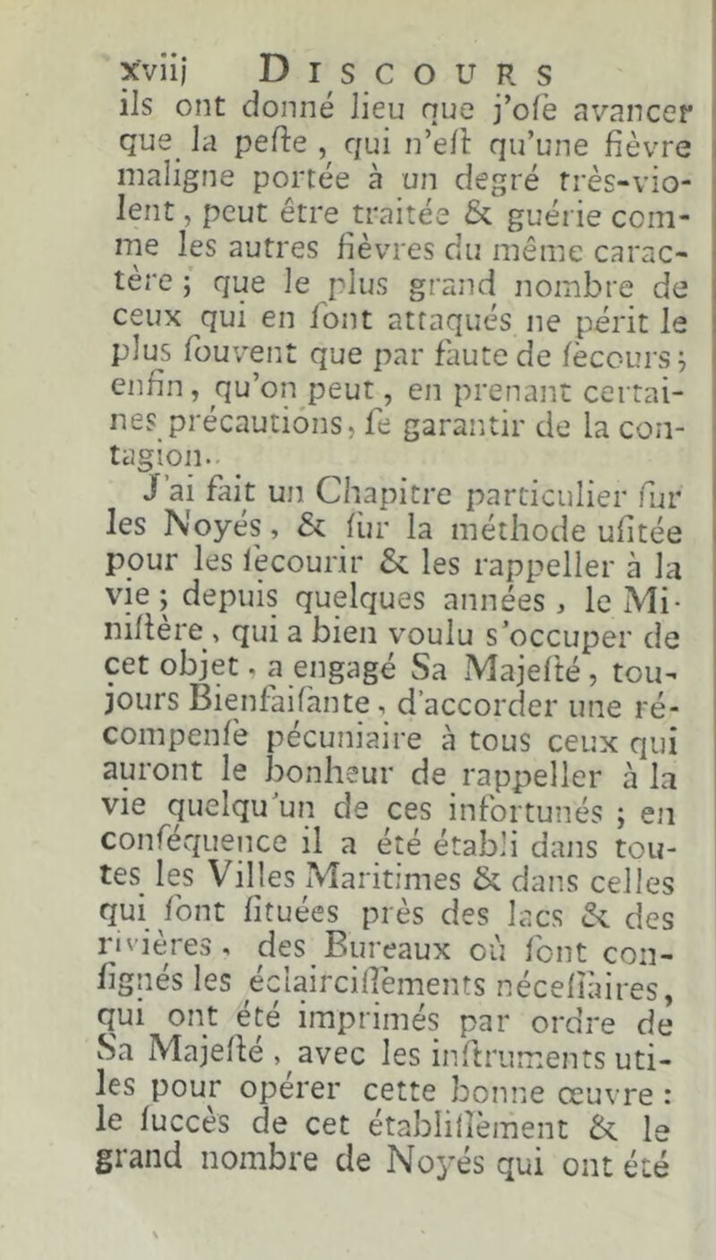 xviij Discours | ils ont donné lieu nue j’olë avancer I que_ la pefte qui n’e/î: qu’une fièvre \ maligne portée à un degré rrès-vio- i lent, peut être traitée & guérie com- me les autres fièvres du même carac- tère ; que le plus grand nombre de ceux qui en font attaqués ne périt le plus fouvent que par faute de lècours^ enfin, qu’on peut, en prenant certai- nes précautions, fe garantir de la coii- tagion.. J’ai fait un Chapitre particulier fur les Noyés, & fiir la méthode ufitée pour les lècourir & les rappeller à la vie ; depuis quelques années , le Mi- nifière > qui a bien voulu s’occuper de cet objet, a engagé Sa Majelté, tou- jours Bienfaifante, d’accorder une ré- compenlé pécuniaire à tous ceux qui auront le bonheur de rappeller à la vie quelqu’un de ces infortunés ; en ! conféquence il a été établi dans tou- tes les Villes Maritimes & dans celles qui font fituées près des lacs des rivières, des Bureaux où font con- fignés les éclaircifiëments nécelîàires, qui ont été imprimés par ordre de vSa Majellé , avec les inftruments uti- les pour opérer cette bonne œuvre : le lucces de cet établilièment le grand nombre de Noyés qui ont été