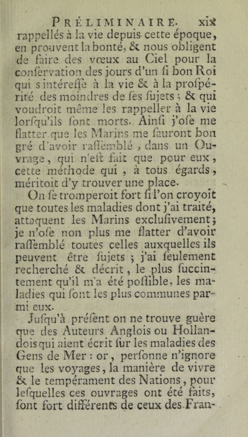 rappelles à la vie depuis cette époque, en prouvent la bonté, & nous obligent de faire des voeux au Ciel pour la conlèrvation des jours d’un fi bon Roi qui s intérefie à la vie & à la prol'pé- rité des moindres de fès fujets & qui voudroit même les rappeller à la vie lorfqu’ils (ont morts. Ainfi j’ofe me flatter que les Marins me finiront bon gré d’avoir rafièmblc ^ dans un Ou- vrage , qui n’eft fait que pour eux, cette méthode qui , à tous égards, méritoit d’y trouver une place. On fie tromperoit fort fi l’on croyoit que toutes les maladies dont j’ai traité, attaquent les Marins exclufivement; je n’ofe non plus me flatter d’avoir raffemblé toutes celles auxquelles ils peuvent être fujets ; j’ai feulement recherché & décrit, le plus fuccin- tement qu’il m’a été poffible, les ma- ladies qui font les plus communes par- mi eux. Jufqu’à préfent on ne trouve guère que des Auteurs Anglois ou Hollan- cloisqui aient écrit fur les maladies des Gens de Mer : or, perfonne n’ignore que les voyages, la manière de vivre tk le tempérament des Nations, pour lefquelles ces ouvrages ont été faits, font fort difTérenfs de ceux des-Fran-