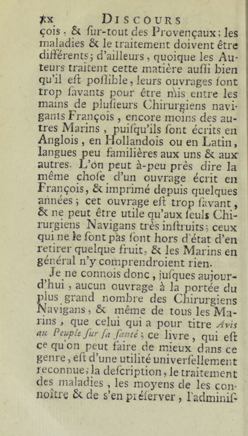 çois, & fur-tout des Pi'ovençaux; les iTialadies & le traitemer.t doivent être différents j d’ailleurs, quoique les Au- teurs traitent cette matière aufli bien ' qu’il eft polîible, leurs ouvrages lont : trop bavants pour être n\is entre les | mains de plujieurs Chirurgiens navi- i gants François , encore moins des au- i très Marins , puifqu’ils font écrits en Anglois, en Hollandois ou en Latin, langues peu familières aux uns & aux' autres. L’on peut à-peu près dire la même chofe d’un ouvrage écrit en François, & imprimé depuis quelques années ; cet ouvrage eft trop favant, & ne peut être utile qu’aux leuls Chi- rurgiens Navigans très inftruitsi ceux qui ne le font pas lont hors d’état d’en retirer quelque fruit, les Marins en général n’y comprendroient rien. Je ne connois donc , jufques aujour- d hui , aucun ouvrage à la portée du plus grand nombre des Chirurgiens Navigans, & même de tous les Ma- rins J que celui qui a pour titre Avis au Peuple fur {a JancéCQ livre, qui eft ce qu on peut faire de mieux dans ce genre, eft d’une utilité univerfellemient leconnue,’la delcnpiion, le traitement des maladies , les moj^ens de les con- iioîtrg de s’en pi élerver, l’adminif-