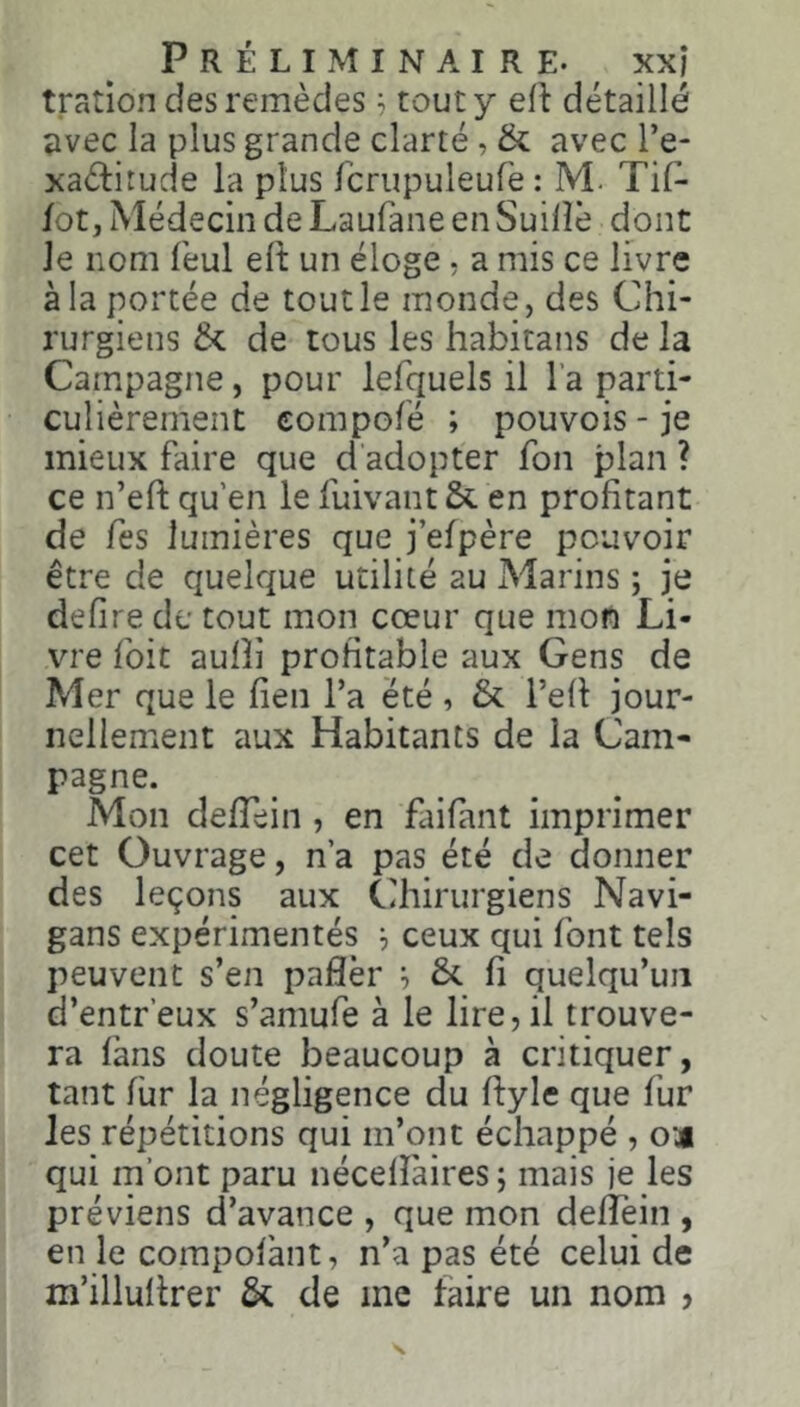 tration des remèdes, tout y efl détaillé ♦ivec la plus grande clarté, & avec l’e- xaétirude la plus fcrupuleufe : M. Tif- lot, Médecin de Laufane en Suilîè dont Je nom feul elt un éloge, a mis ce livre à la portée de tout le monde, des Chi- rurgiens 6c de tous les habitans de la Campagne, pour lefquels il l’a parti- culièrement compolé ; pouvois-je mieux faire que d adopter fon plan ? ce n’eft qu’en le fuivant 6c en profitant de Tes lumières que j’efpère pouvoir être de quelque utilité au Marins ; je defire de tout mon cœur que mon Li- vre foit aufîi profitable aux Gens de Mer que le lien Ta été , 6c l’efl jour- nellement aux Habitants de la Cam- pagne. Mon defTein, en fliifant imprimer cet Ouvrage, n’a pas été de donner des leçons aux Chirurgiens Navi- gans expérimentés ^ ceux qui font tels peuvent s’en paflèr ^ 6c fi quelqu’un d’entr’eux s’amufe à le lire, il trouve- ra fans doute beaucoup à critiquer, tant fur la négligence du ftyle que fur les répétitions qui m’ont échappé , œj qui m’ont paru nécefîàires ; mais je les préviens d’avance , que mon defîein , en le compofànt, n’a pas été celui de m’illuftrer 6c de inc faire un nom >