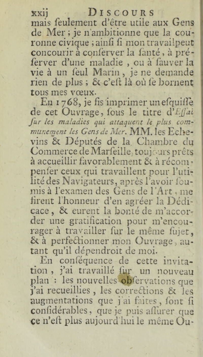 Kxij Discours j mais feulement d’être utiie aux Gens | de Mer ; je n’ambitionne que la cou- j ronne civique ;ainfi fi mon travailpeut 1 concourir à cqnfèrver la ianté, à pré- j ferver d’une maladie , ou à fauver la j vie à un feul Marin , je ne demande rien de plus ; 5c c’ell là où le bornent ! tous mes vœux. | En 1768, je fis 'imprimer un efquifie de cet Ouvrage, fous le titre d'EjiJai j fur les maladies qui attaquent h plus com- | nmnement les Gens de Mer. MM. les Eche- | vins 5c Députés de la Chambre du Commerce de Marfeille. toujours prêts | à accueillir favorablement 5c à réconi' penfer ceux qui travaillent pour I’uÛt iitédes Navigateurs, après l’avoir fou- rnis à l’examen des Gens de l’Art, me firent fhonneur d’en agréer la Dédi- cace , 5c eurent la boiué de m’accor- der une gratification pour m’encou- rager à travailler fur le même fujet, 5c à perfeêlionner mon Ouvrage, au- tant qu’il dépendroit de moi. En conléquence de cette invita- tion , j’ai travaillé |.^r un nouveau plan : les nouvelles ^Iblervations que j’ai recueillies, les correêtions 5c les augmentations que j’ai faites, font fi confidérables, que je puis afiùrer que ce ii’efi plus aujourd huile même Ou-