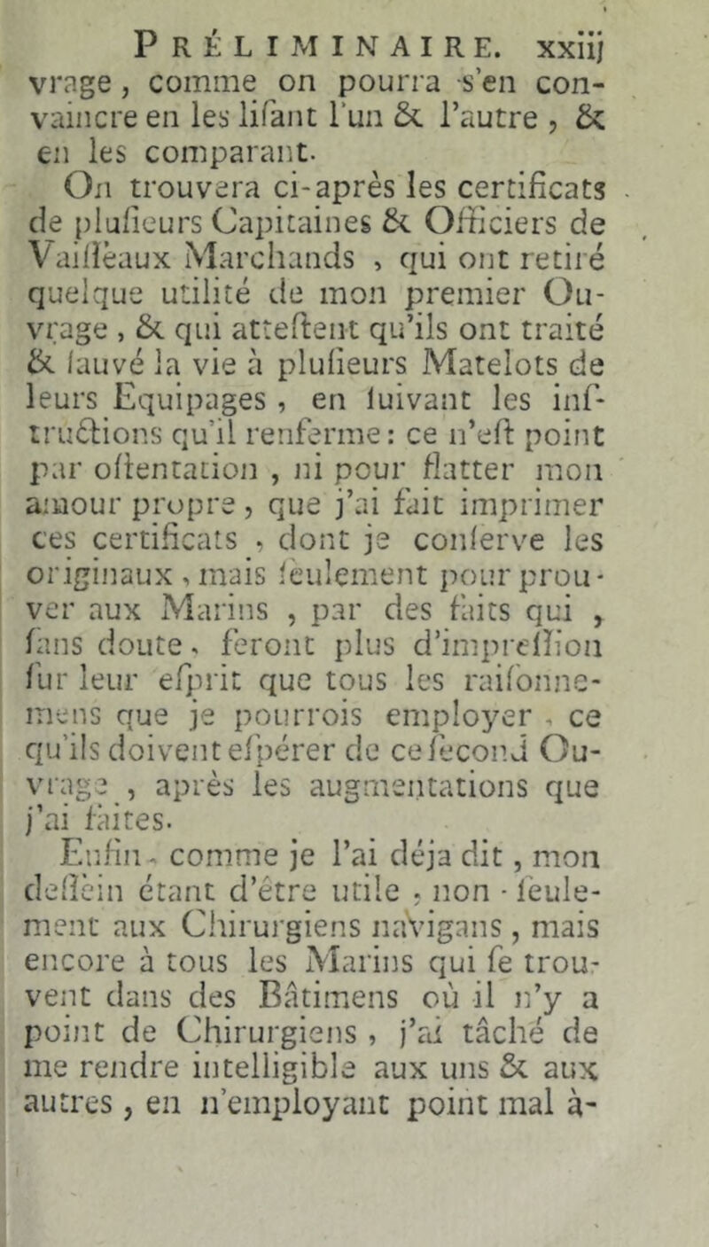 vrage, comme on pourra s’en con- vaincre en les lifant l’un & l’autre , & en les comparant. On trouvera ci-après les certificats . de plufieurs Capitaines & Officiers de Vailîèaux Marchands , qui ont retiré quelque utilité de mon premier Ou- vrage , & qui atîeftent qu’ils ont traité ik lauvé la vie à plufieurs Matelots de leurs Equipages, en luivant les inf- iruèliions qu’il renferme: ce n’efi: point par ofientacion , ni pour flatter mon amour propre, que j’ai fait imprimer ces certificats , dont je conlerve les origijiaux ,mais ièulement pour prou- ver aux Marins , par des faits qui , fans doute. feront plus d’imprelîioii fur leur efinit que tous les raifbnne- me ns que je pou trois employer , ce qu’ils doivent el’pérer de ce fécond Ou- vrage après les augmeiitations que j’ai Alites. Enfin. comme je l’ai déjà dit, mon dellèin étant d’étre utile ? non - leule- ment aux Chirui'giens naVigans, mais encore à tous les Marins qui fe trou- vent dans des Bâtimens où il n’y a point de Chirurgiens , j’rd tâché de me rendre intelligible aux uns & aux autres, en n’employant point mal à-