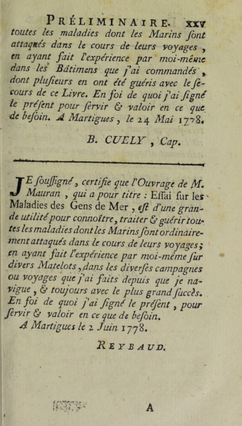 toutes les maladies dont les Marins font attaqués dans le cours de leurs voyages , en ayant fait l'expérience par moi-même dans les Bdtimens que fai commandés' ^ dont plufieurs en ont été guéris avec le Je- cours de ce Livre. En foi de quoi fai fi gué le préfent pour firvir & valoir en ce que de bejbm. A Martigues ^ 24 Mai 1778# B. CUELY , 'Cap. . JEfoujfigné, certifie que l'Ouvrage de M. Mauran ’ qui a pour titre ; EfTai fur les ' Maladies des Gens de Mer , efi d'une gran- de utilité pour connoître, traiter (j guérir tou- tes les maladies dont les Marins font ordinaire- ment attaqués dans le cours de leurs voyages y en ayant fait l expérience par moi-même fur divers Matelots ^dans les diverfis campagnes ou voyages que fai faits depuis que je na- vigue , (^ toujours avec le plus grand Juccès. En foi de quoi fai figné le préfent, pour firvir 0 valoir en ce que de befoin. A Martigues le 2 Juin 1778. ✓ Rey B A UD, $ A