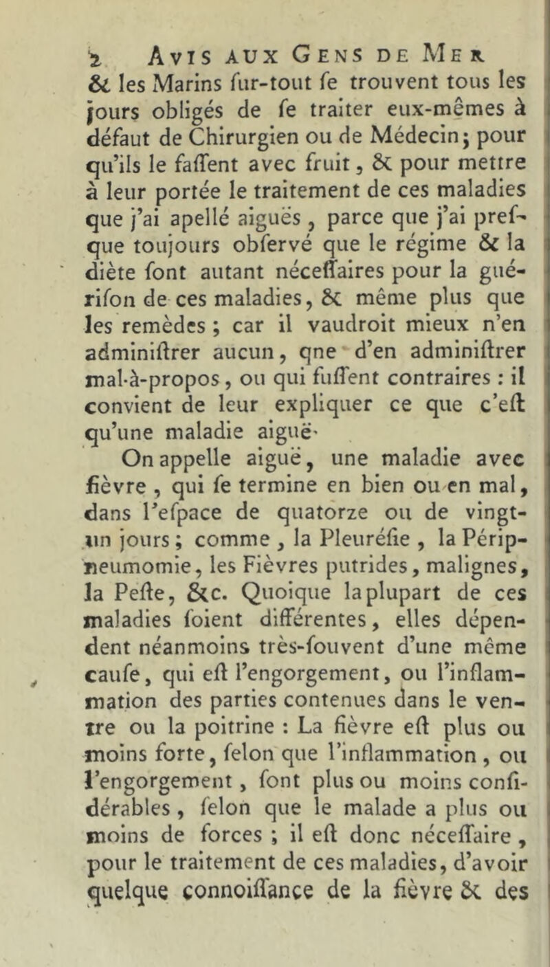 & les xMarins fiir-tout fe trouvent tous les jours obligés de fe traiter eux-mêmes à défaut de Chirurgien ou de Médecin; pour qu’ils le faffent avec fruit, & pour mettre à leur portée le traitement de ces maladies que j’ai apellé aiguës , parce que j’ai pref- que toujours obfervé que le régime & la diète font autant néceffaires pour la gué- rifon de ces maladies, g>C même plus que les remèdes ; car il vaudroit mieux n’en adminidrer aucun, qne d’en adminiftrer mal-à-propos, ou qui fuflent contraires : il convient de leur expliquer ce que c’eft qu’une maladie aiguë' On appelle aiguë, une maladie avec fièvre , qui fe termine en bien ou en mal, dans l’efpace de quatorze ou de vingt- un jours ; comme , la Pleurélie , la Périp- neumomie, les Fièvres putrides, malignes, la Pefte, &c. Quoique la plupart de ces maladies foient différentes, elles dépen- dent néanmoins très-fouvent d’une même caufe, qui efl l’engorgement, ou l’inflam- mation des parties contenues dans le ven- tre ou la poitrine : La fièvre eft plus ou moins forte, félon que l’inflammation , ou l’engorgement, font plus ou moins confi- dérables, félon que le malade a plus ou moins de forces ; il eft donc néceffaire , pour le traitement de ces maladies, d’avoir quelque connoifl'ance de la fièvre 6c des