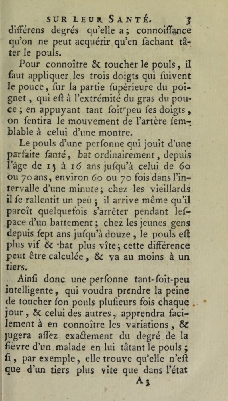différens degrés qu’elle a ; connollT^ce qu’on ne peut acquérir qu’en fachant tâ- ter le pouls. Pour connoître 8c toucher le pouls, il faut appliquer les trois doigts qui fuivent le pouce, fur la partie fupérieure du poi- gnet , qui eft à l’extrémité du gras du pou- ce ; en appuyant tant foirpeu fes doigts , on fentira le mouvement de l’artère fem-; blable à celui d’une montre. Le pouls d’une perfonne qui jouit d’une parfaite fanté, bat ordinairement, depuis lage de 15 à 16 ans jufqu’à celui de 60 ou 70 ans, environ 60 ou 70 fois dans l’in- tervalle d’une minute; chez les vieillards il fe rallentit un peu j il arrive même qu’il paroît quelquefois s’arrêter pendant lef- .pace d’un battement ; chez les jeunes gens depuis fept ans jufqu’à douze , le pouls efl: plus vif & ‘bat plus vite; cette différence peut être calculée, 8c va au moins à un tiers. Ainfî donc une perfonne tant-foit-peu intelligente, qui voudra prendre la peine de toucher fon pouls plufieurs fois chaque , jour, 8c celui des autres, apprendra faci- lement à en connoître les variations, 8c jugera affez exaftement du degré de la fièvre d’un malade en lui tâtant le pouls; fi, par exemple, elle trouve qu’elle n’eft que d’un tiprs plus vite que dans l’état