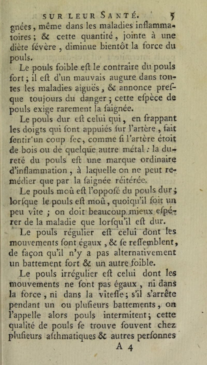 gnées, même dans les maladies inflamma*. tolres ; & cette quantité, jointe à une diète févère , diminue bientôt la force du pouls. Le pouls foible eft le contraire du pouls fort ; il eft d’un mauvais augure dans ton- tes les maladies aiguës, & annonce pref- que toujours du danger ; cette efpèce de pouls exige rarement la falgnée. Le pouls dur eft celui qui, en frappant les doigts qui font appuies lur l’artère , fait fentir'iin coup fec, comme fi l’artère étoit de bois ou de quelque autre métal ; la du- reté du pouls efl: une marque ordinaire d’inflammation , à laquelle on ne peut re- médier que par la faignée réitérée. Le pouls moCi eft l’oppofc du pouls dur ; lorfque le pouls eft mou, quoiqu’il foit un peu vite ; on doit beaucoup mieux efpé- rer de la maladie que lorfqu’il eft dur. Le pouls régulier eft cëîui‘*dont les mouvements font égaux , & fe relTemblent, de façon qu’il n’y a pas alternativement un battement fort & un autre foible. Le pouls irrégulier eft celui dont les mouvements ne font pas égaux , ni dans la force, ni dans la vîteffe; s’il s’arrête pendant un ou plufieurs battements, on l’appelle alors pouls intermitent; cette qualité de pouls fe trouve fouvent chez plufieurs althmatiqiies & autres perfonnes