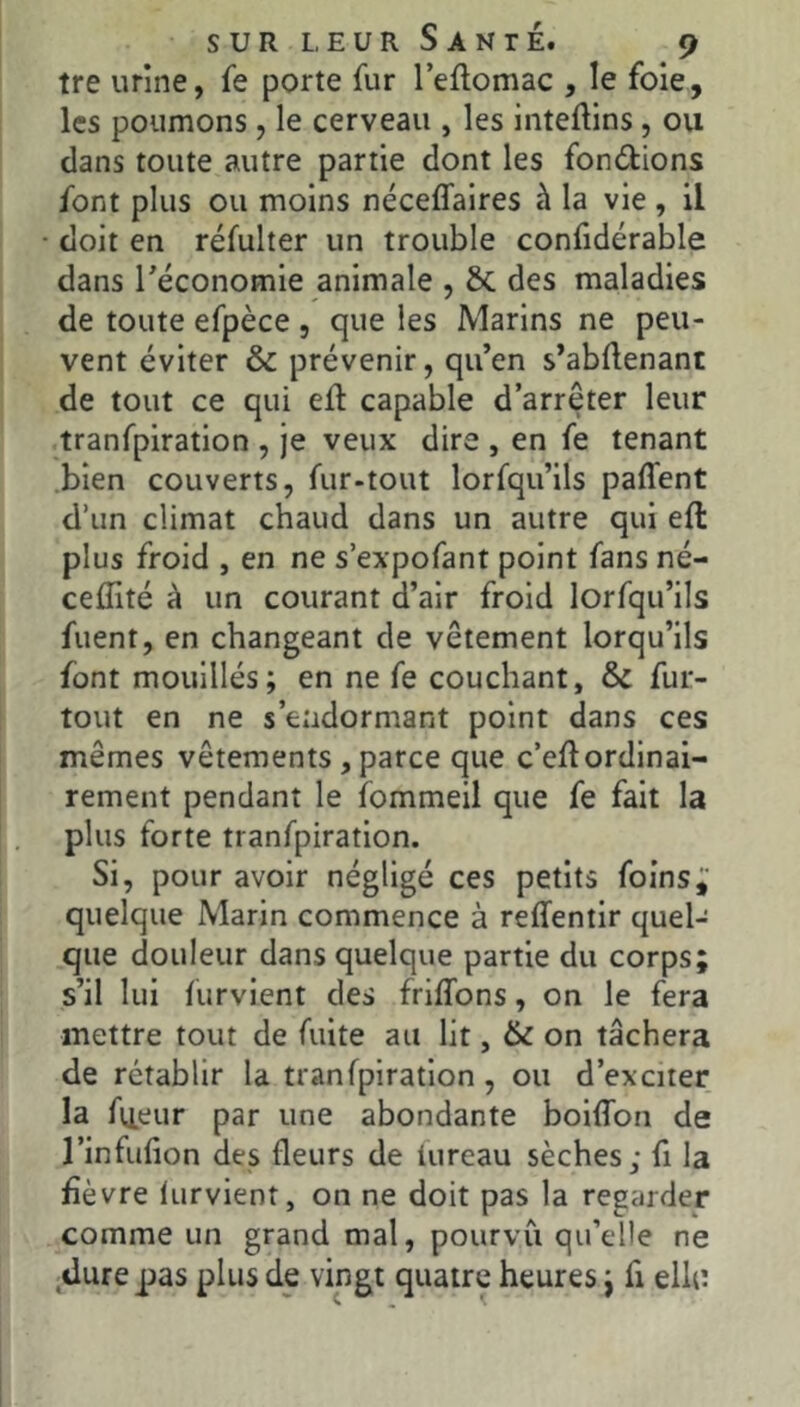 tre urine, fe porte fur leflomac , le foie, les poumons, le cerveau , les inteftins, ou dans toute autre partie dont les fondions font plus ou moins néceffaires à la vie, il doit en réfulter un trouble confidérable dans réconomie animale , 6c des maladies de toute efpèce , que les Marins ne peu- vent éviter & prévenir, qu’en s’abflenant de tout ce qui ed capable d’arrêter leur tranfpiration , je veux dire , en fe tenant .bien couverts, fur-tout lorfqu’ils paffent d’un climat chaud dans un autre qui eft plus froid , en ne s’expofant point fans né- ceffité à un courant d’air froid lorfqu’ils fuent, en changeant de vêtement lorqu’ils font mouillés; en ne fe couchant, & fur- tout en ne s’endormant point dans ces mêmes vêtements, parce que c’eftordinai- rement pendant le fommeil que fe fait la plus forte tranfpiration. Si, pour avoir négligé ces petits foins; quelque Marin commence à reffentir quel- que douleur dans quelque partie du corps; s’il lui furvient des friflbns, on le fera mettre tout de fuite au lit, & on tâchera de rétablir la tranfpiration, ou d’exciter la fij.eur par une abondante boiffon de l’infufion des fleurs de iureau sèches; fi la fièvre lurvient, on ne doit pas la regarder comme un grand mal, pourvu qu’elle ne dure pas plus de vingt quatre heures j fi ellu