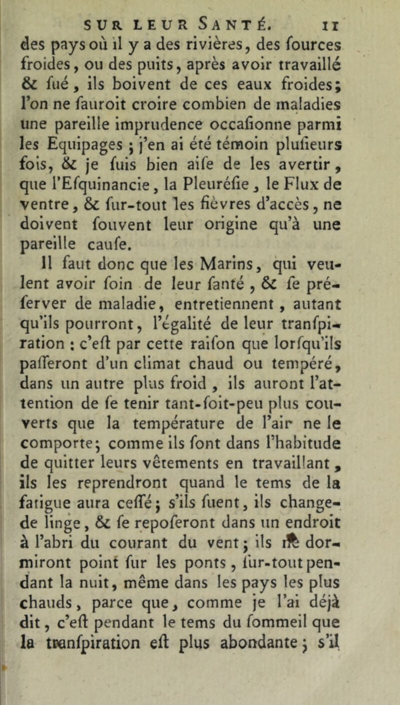 des pays où il y a des rivières, des fources froides, ou des puits, après avoir travaillé & fué, ils boivent de ces eaux froides; l’on ne fauroit croire combien de maladies une pareille imprudence occafionne parmi les Equipages ; j’en ai été témoin pluiieurs fois, & je fuis bien aife de les avertir , que rEfquinancie, la Pleurélie, le Flux de ventre, & fur-tout les fièvres d’accès, ne doivent fouvent leur origine qu’à une pareille caufe. Il faut donc que les Marins, qui veu- lent avoir foin de leur fanté , & fe pré- ferver de maladie, entretiennent, autant qu’ils pourront, l’égalité de leur tranfpi- ration ; c’efl par cette raifon que lorfqu’lls pafTeront d’un climat chaud ou tempéré, dans un autre plus froid , ils auront l’at- tention de fe tenir tant-folt-peu plus cou- verts que la température de l’air ne le comporte; comme ils font dans l’habitude de quitter leurs vêtements en travaillant , ils les reprendront quand le tems de la fatigue aura ceffé; s’ils fuent, ils change- de linge, & fe repoferont dans un endroit à l’abri du courant du vent ; ils dor- miront point fur les ponts, fur-tout pen- dant la nuit, même dans les pays les plus chauds, parce que, comme je l’ai déjà dit, c’eft pendant le tems du fommeil que la tranfpiration efl plus abondante ; s’il