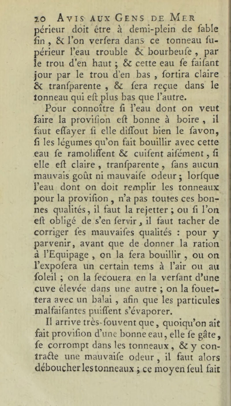pérleiir doit être à demi-plein de fable fin , 8c l’on verfera dans ce tonneau fu- périeur l’eau trouble bourbeiife , par le trou d’en haut ; & cette eau fe faifant jour par le trou d’en bas , fortira claire & tranfparente , & fera reçue dans le tonneau qui eft plus bas que l’autre. Pour connoître fi l’eau dont on veut faire la provilion eft bonne à boire , il faut effayer ft elle diffout bien le fa von, ü les légumes qu’on fait bouillir avec cette eau fe ramoliffent & cuifent aifcment, fi elle eft claire , tranfparente, fans aucun mauvais goût ni mauvaife odeur j lorfque i’eau dont on doit remplir les tonneaux pour la provifion , n’a pas toutes ces bon- nes qualités, il faut la rejetter ; ou fi l’on eft obligé de s’en fervir j il faut tacher de corriger fes mauvalfes qualités : pour y parvenir, avant que de donner la ration à l’Equipage , on la fera bouillir , ou on l’expofera un certain tems à l’air ou au foleil ; on la fecouera en la verfant d’une cuve élevée dans une autre ; on la fouet- tera avec un ba^ai , afin que les particules malfaifantes puiffent s’évaporer. Il arrive très-fou vent que, quoiqu’on ait fait provifion d’une bonne eau, elle fe gâte, fe corrompt dans les tonneaux , & y con- traéle une mauvaife odeur , il faut alors déboucher les tonneaux ; ce moyen feul fait