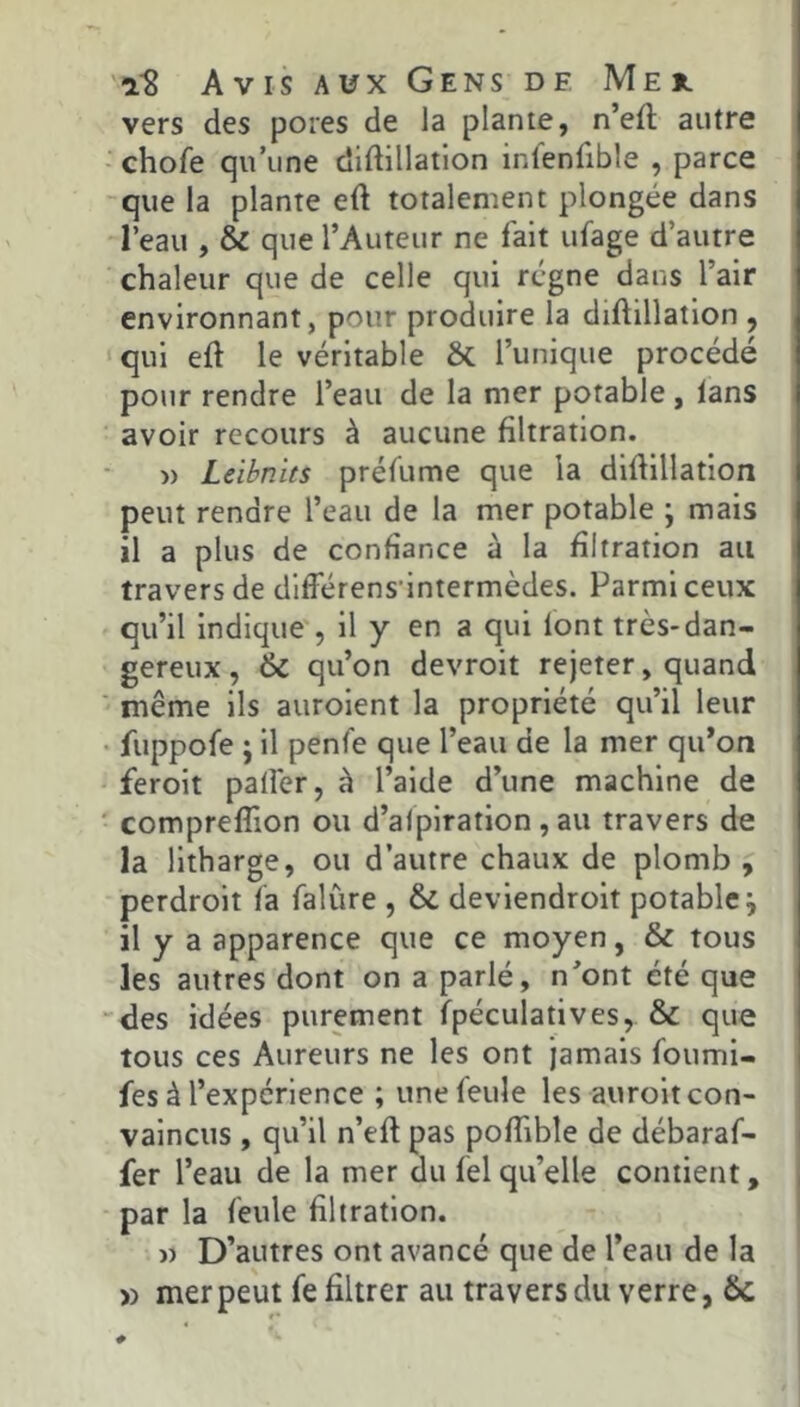 vers des pores de la plante, n’eft autre - chofe qu’une didillatlon infenfible , parce que la plante eft totalement plongée dans l’eau , & que l’Auteur ne fait ufage d’autre chaleur que de celle qui régne dans l’air environnant, pour produire la diftillation , qui eft le véritable ôc l’unique procédé pour rendre l’eau de la mer potable , tans avoir recours à aucune filtration. » Leibnits préfume que la difiillation peut rendre l’eau de la mer potable ; mais il a plus de confiance à la filtration au travers de dltFérens'intermèdes. Parmi ceux qu’il indique , il y en a qui lont très-dan- gereux , 6c qu’on devroit rejeter, quand ' même ils auroient la propriété qu’il leur • fuppofe ; il penfe que l’eau de la mer qu*on feroit palfer, à l’aide d’une machine de ' compreflion ou d’alpiration, au travers de la litharge, ou d’autre chaux de plomb , perdroit fa falùre , 6c deviendroit potable j il y a apparence que ce moyen, 6c tous les autres dont on a parlé, n’ont été que des idées purement fpéculatives, ôc que tous ces Aureurs ne les ont jamais foumi- fes à l’expérience ; une feule les auroit con- vaincus , qu’il n’eft pas poffible de débaraf- fer l’eau de la mer du fel qu’elle contient, par la feule filtration. » D’autres ont avancé que de l’eau de la » mer peut fe filtrer au travers du verre, ôc