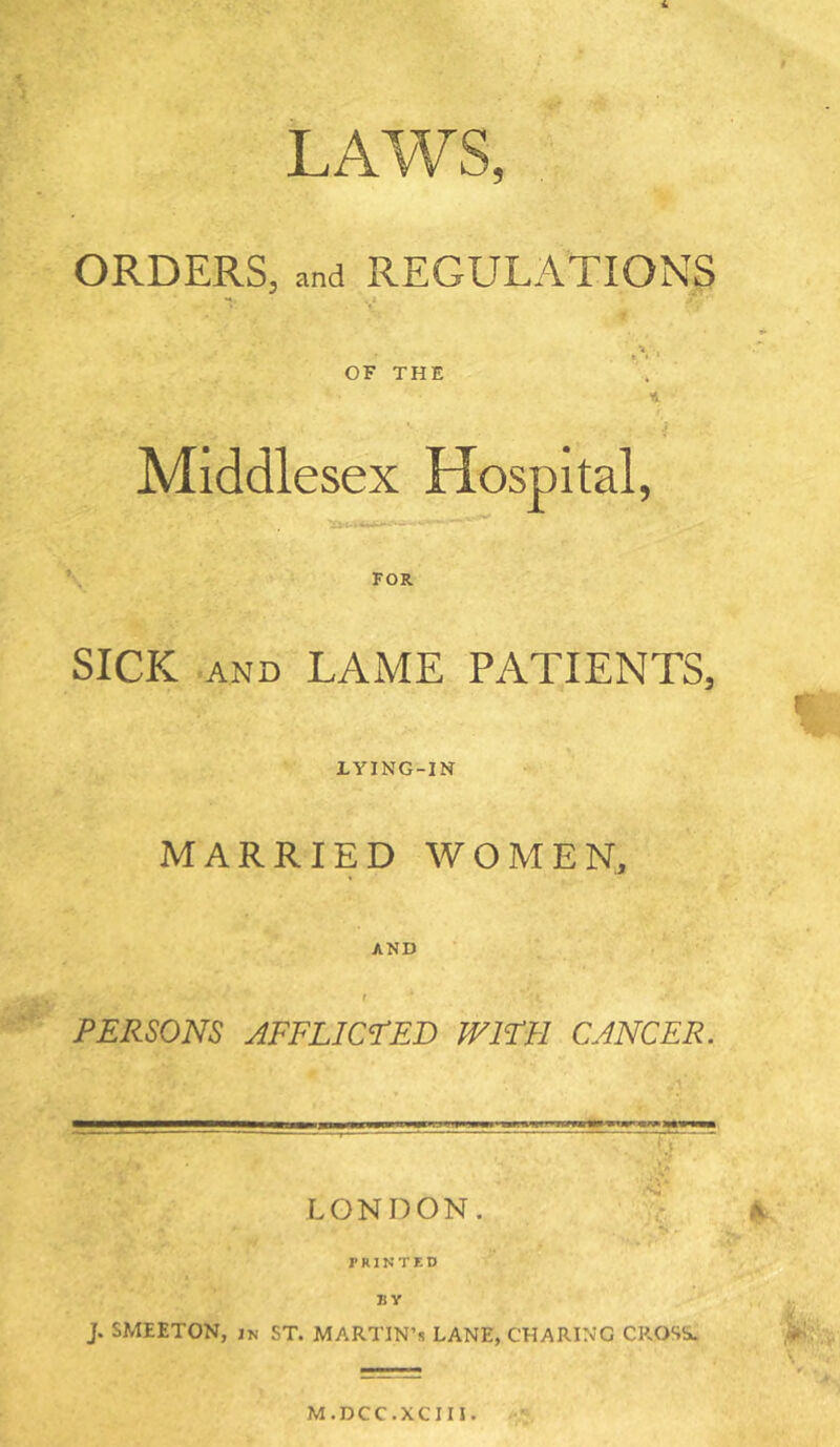 LAWS, ORDERS, and REGULATIONS U -j OF THE ■4 Middlesex Hospital, FOR SICK AND LAME PATIENTS, LYING-IN MARRIED WOMEN, AND PERSONS AFFLICTED WIFE CANCER. LONDON. - V P R1N T K D BY j. SMEETON, IN ST. MARTIN’S LANE, CHARING CROSSu M.DCC.XCin.