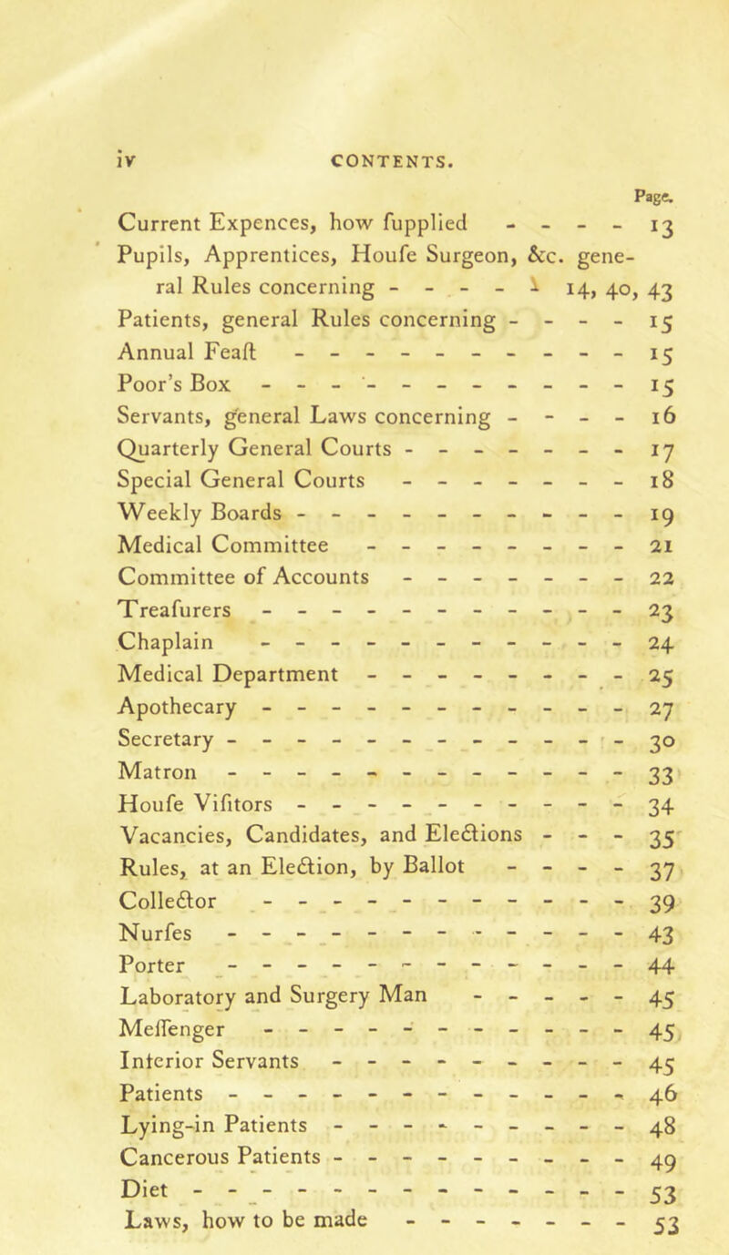 Page. Current Expences, how fupplied - _ _ _ Pupils, Apprentices, Houfe Surgeon, &c. gene- ral Rules concerning - - - - i 14, 40, 43 Patients, general Rules concerning - - - - 15 Annual Feaft - Poor’s Box - - 15 Servants, general Laws concerning - - - - 16 Quarterly General Courts ------- jj Special General Courts - Weekly Boards - -- -- -- ---ig Medical Committee ________ 21 Committee of Accounts - -- -- --22 Treafurers - -- -- -- -- --23 Chaplain ___________ 24 Medical Department - __---__ 25 Apothecary - -- -- -- -- -- 2J Secretary - - - - - 30 Matron - 33 Houfe Vifitors - 34 Vacancies, Candidates, and Eledlions - _ - ^5' Rules, at an Ele£lion, by Ballot - - _ _ 3^, Colleftor 3^ Nurfes - -----43 Porter __-_-------_-44 Laboratory and Surgery Man - _ _ _ _ 45 MelTenger - Interior Servants 4^ Patients - -- -- -- -- -- - ^0 Lying-in Patients - - 48 Cancerous Patients - 4^ Diet 53 Laws, how to be made - ^3