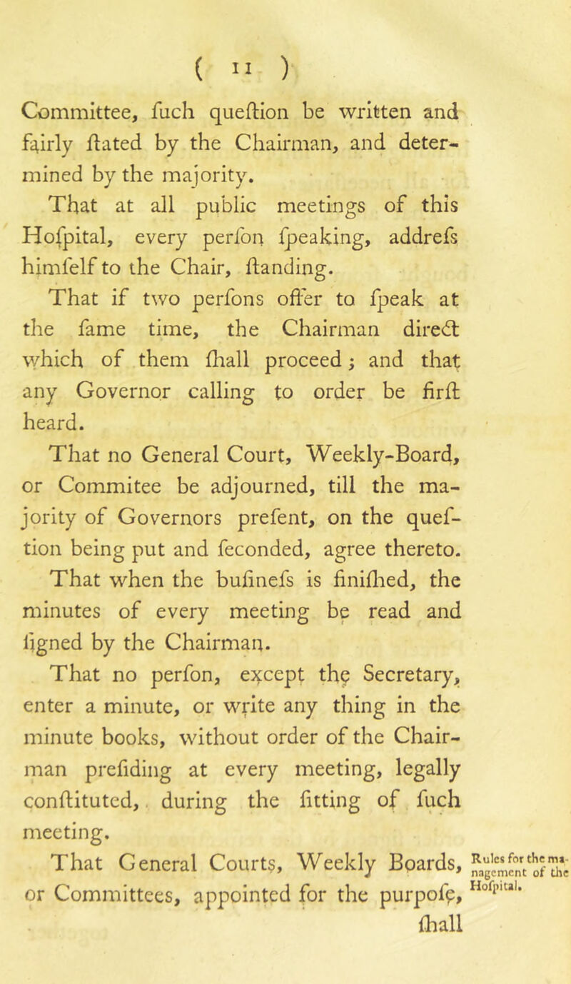 (  ) Committee, fuch queftion be written and fairly flated by the Chairman, and deter- mined by the majority. That at all public meetings of this Hofpital, every perfon Ipeaking, addrefs himfelf to the Chair, handing. That if two perfons oflhr to fpeak at the fame time, the Chairman diredl which of them fliall proceed; and that any Governor calling to order be firh heard. That no General Court, Weekly-Board, or Commitee be adjourned, till the ma- jority of Governors prefent, on the quef- tion being put and feconded, agree thereto. That when the buhnefs is finiflied, the minutes of every meeting be read and hgned by the Chairman. That no perfon, e:*fcept the Secretaryj, enter a minute, or write any thing in the minute books, without order of the Chair- man prefiding at every meeting, legally conftituted, during the fitting of fuch meeting. That General Courts, Weekly Bpards, or Committees, appointed for the purpof^, {hall Rules for the mi- nagement of the Hofpital.