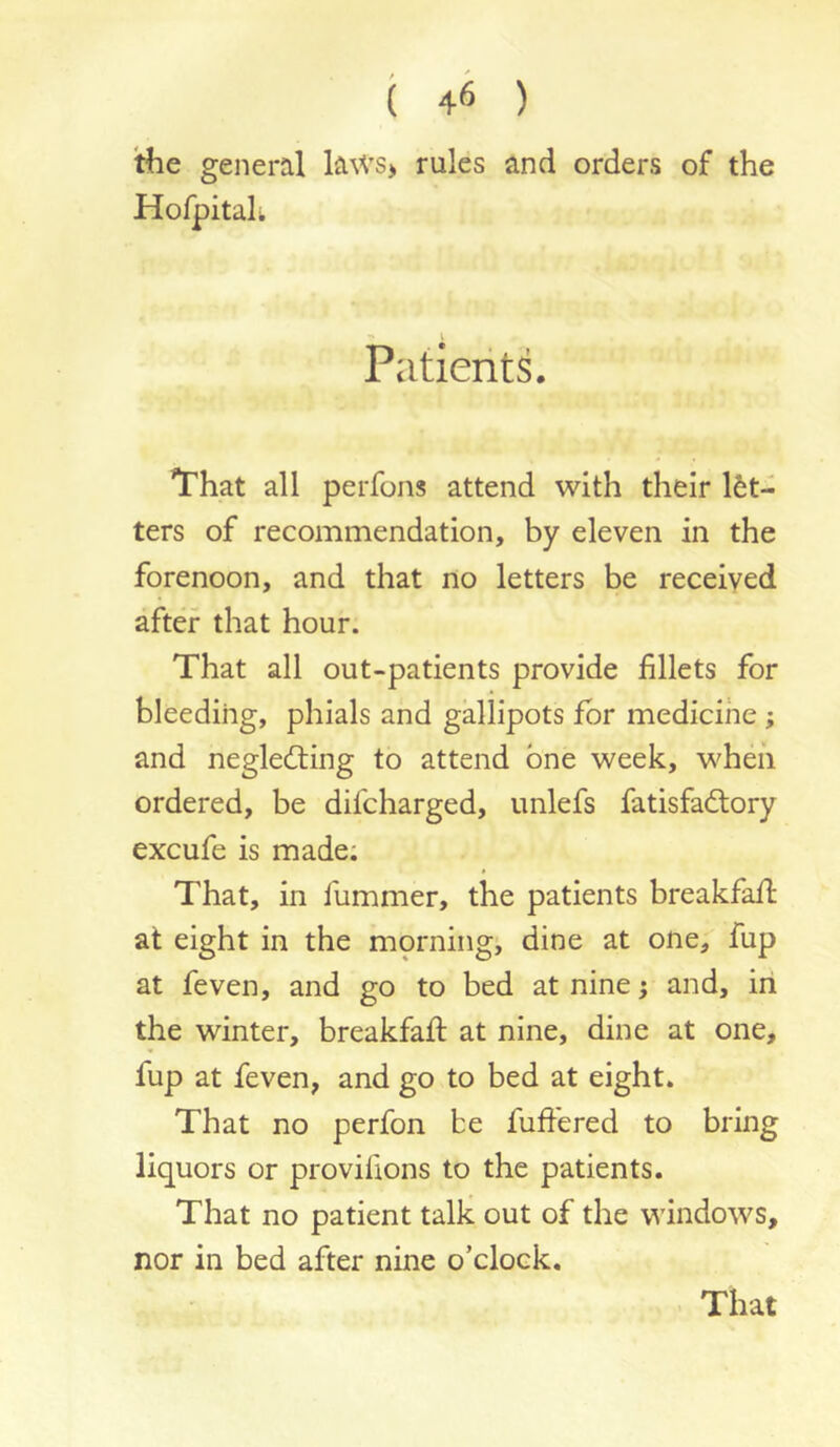 the general laws> rules and orders of the Hofpitah Patients. That all perfons attend with their l6t- ters of recommendation, by eleven in the forenoon, and that no letters be received after that hour. That all out-patients provide fillets for bleeding, phials and gallipots for medicine ; and negledting to attend one week, wheii ordered, be difcharged, unlefs fatisfadtory excufe is made: That, in fummer, the patients breakfafi: at eight in the morningi dine at one, fup at feven, and go to bed at nine i and, in the winter, breakfafi: at nine, dine at one, fup at feven, and go to bed at eight. That no perfon be fuffered to bring liquors or provifions to the patients. That no patient talk out of the windows, nor in bed after nine o’clock.