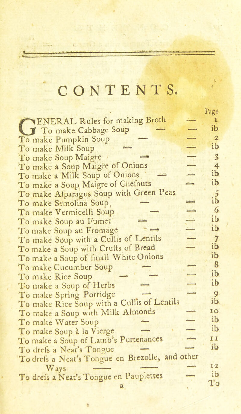 CONTENTS. Page GENERAL Rules for making Broth — i To make Cabbage Soup ib To make Pumpkin Soup — 2 To make Milk Soup — — ib To make Soup Maigre —^ 3 To make a Soup Maigre of Onions 4 To make a Milk Soup of Onions — — ib To make a Soup Maigre of Chefnuts —* ib To make Afparagus Soup with Green Peas 5 To make Semolina Soup, — — ib To make Vermicelli Soup — b To make Soup au Fumet —'- jb To make Soup au Fromage —* ib To make Soup with a Cullis of Lentils 7 To make a Soup with Crufts of Bread ib To make a Soup of Imall White Onions ib To make Cucumber Soup —* ~ *u To make Rice Soup — ib To make a Soup of Herbs — ib To make Spring Porridge — 9 To make Rice Soup with a Cullis of Lentils ib To make a Soup with Milk Almonds * IO To make Water Soup — ?b To make Soup à la Vierge — Jb To make a Soup of Lamb’s Purtenances —• 11 To drefs a Neat’s Tongue — ib To drefs a Neat’s Tongue en Brezollej and other Ways — To drefs a Neat’s Tongue en Paupiettes ib