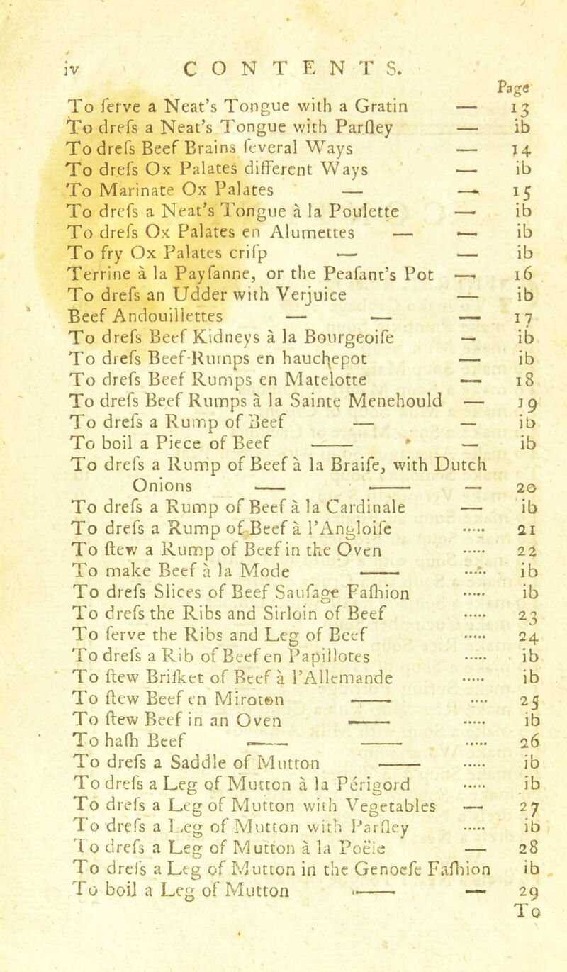 / 0 0 iv CONTENTS. Page To ierve a Neat’s Tongue with a Gratin — 13 To drefs a Neat’s Tongue with Parlley — ib To drefs Beef Brains feveral Ways — 14 To drefs Ox Palates different Ways — ib To Marinate Ox Palates — — 15 To drefs a Neat’s Tongue à la Poulette — ib To drefs Ox Palates en Alumettes — — ib To fry Ox Palates crifp — — ib Terrine à la Payfanne, or the Peafant’s Pot —- 16 To drefs an Udder with Verjuice — ib Beef Andouillettes — — — 17 To drefs Beef Kidneys à la Bourgeoife — ib To drefs Beef Rumps en haucfyepot — ib To drefs Beef Rumps en Matelotte — 18 To drefs Beef Rumps à la Sainte Menehould — îg To drefs a Rump of Beef — — ib To boil a Piece of Beef * — ib To drefs a Rump of Beef à la Braife, with Dutch Onions — 20 To drefs a Rump of Beef à la Cardinale — ib To drefs a Rump of Beef à l’Angloife 21 To flew a Rump of Beef in the Oven 22 To make Beef à la Mode ib To drefs Slices of Beef Saufage Fafhion ib To drefs the Ribs and Sirloin of Beef 2^ To ferve the Ribs and Leg of Eeef 24 To drefs a Rib of Beef en Papillotes ib To flew Brifket of Beef à l’Allemande ib To flew Beef en Miroton • ■••• 25 To ftew Beef in an Oven ib To hafb Beef . 26 To drefs a Saddle of Mutton ib To drefs a Leg of Mutton à la Périgord ib To drefs a Leg of Mutton with Vegetables — 27 To drefs a Leg of Mutton with Parfley ib 1 o drefs a Leg of Mutton à la Poëie — 28 To drefs a Leg of Mutton in the Genoefe Fafhion ib To boii a Leg of Mutton * — 29