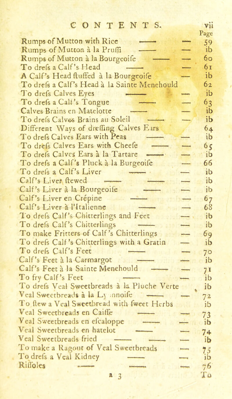 Rumps of Mutton with Rice —— — Rumps of Mutton à la PrufH — Rumps of Mutton à la Bourgeoife — To drefs a Calf’s Head — A CalPs Head (luffed à la Bourgeoife — To drefs a Calf’s Head à la Sainte Menehould To drefs Calves Eyes — —■ — To drefs a Calf’s Tongue * — Calves Brains en Matelotte — To drefs Calv&s Brains au Soleil — Different Ways of dreffing Calves Ears To drefs Calves Ears with Peas — To drefs Calves Ears with Cheefe — To drefs Calves Ears à la Tartare -—- — To drefs a Calf’s Pluck à la Burgeoife — To drefs a Calf’s Liver —-— — Calf’s Liver flewed —— — Calf’s Liver à la Bourgeoife — Calf’s Liver en Crépine — Calf’s Liver à l’Italienne —■ To drefs Calf’s Chitterlings and Feet — To drefs Calf’s Chitterlings — To make Fritters of Calf’s Chitterlings — To drefs Calf’s Chitterlings with a Gratin — To drefs Calf’s Feet — Calf’s Feet à la Carmargot — Calf’s Feet à la Sainte Menehould — To fry Calf’s Feet — To drefs Veal Sweetbreads à la PJuche Verte Veal Sweetbreads à la L) nnoife — — To flew a Veal Sweetbread with fweet Herbs Veal Sweetbreads en Caiffe — Veal Sweetbreads en el'caloppe — Veal Sweetbreads en hatelot .— Veal Sweetbreads fried .— To make a Ragout of Veal Sweetbreads To drefs a Veal Kidney —. RifToles a 3 Page 59 ib 60 61 ib 62 ib 63 ib ib 64 ib 65 ib 66 ib ib ib 67 68 ib ib 69 ib 70 ib 71 ib ib 72 ib 73 ib 74 ib 75 ib 76 Xu