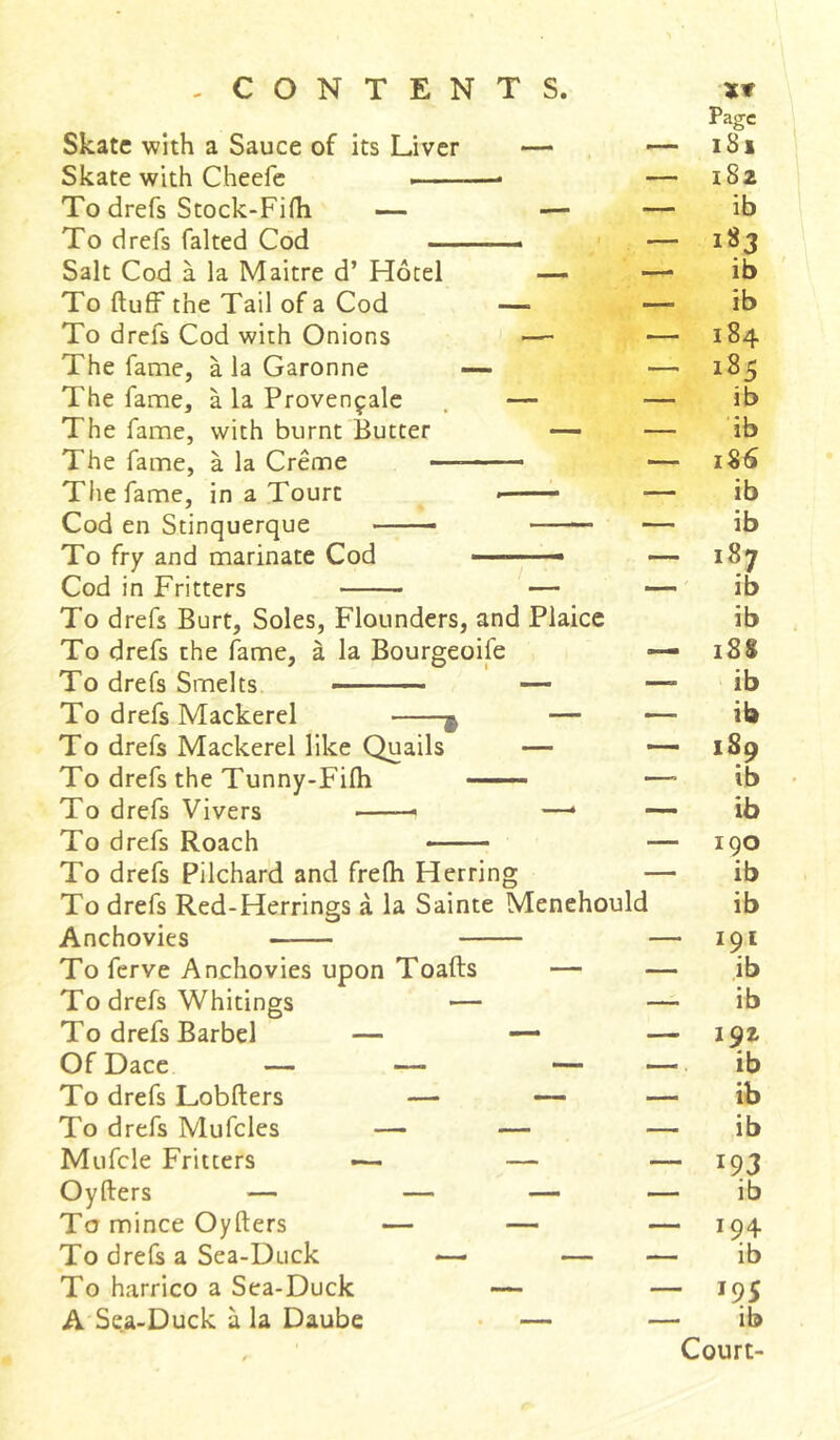 Skate with a Sauce of its Liver — Skate with Cheefe —• To drefs Stock-Fifh — — To drefs faked Cod Salt Cod à la Maître d’ Hotel — To fluff the Tail of a Cod — To drefs Cod with Onions The fame, à la Garonne — The fame, à la Provençale — The fame, with burnt Butter — The fame, à la Creme ——— The fame, in a Tourc ■ Cod en Stinquerque ■ To fry and marinate Cod ■ ■ ■ - Cod in Fritters — To drefs Burt, Soles, Flounders, and Plaice To drefs the fame, à la Bourgeoife To drefs Smelts — — To drefs Mackerel $ — To drefs Mackerel like Quails — To drefs the Tunny-Fifli To drefs Vivers —— —* To drefs Roach To drefs Pilchard and frefli Herring To drefs Red-Herrings à la Sainte Menehould Anchovies To ferve Anchovies upon Toafts — To drefs Whitings — To drefs Barbel — — Of Dace — —* — To drefs Lobfters — — To drefs Mufcles — — Mufcle Fritters — — Oyfters — — — To mince Oyfters — — To drefs a Sea-Duck — — To harrico a Sea-Duck — A Sea-Duck à la Daube — Page ■ iSx ■ 182 ib • 183 ib ib ■ 184 ■ 185 ib ib 186 ib ib 187 ib ib • 188 ib ib • 1S9 ib ib 190 ib ib - 191 ib ib - 192 ib ■ ib ib - 19 3 ib • 194 ib - 195 ib Court-