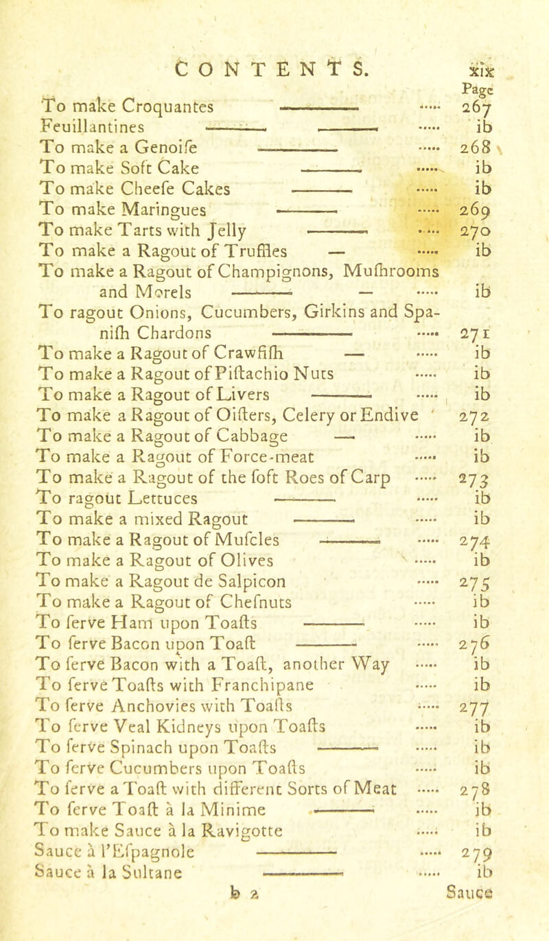 Page To make Croquantes *•••• 267 Feuillantines . . — ib To make a Genoife 268 \ To make Soft Cake - ib To make Cheefe Cakes ib To make Maringues — 269 To make Tarts with Jelly —■ 270 To make a Ragout of Truffles — ib To make a Ragout of Champignons, Mufhrooms and Morels * — ib To ragout Onions, Cucumbers, Girkins and Spa- nifh Chardons 271 To make a Ragout of Crawfifh — ib To make a Ragout of Pidachio Nuts ib To make a Ragout of Livers ib To make a Ragout of Oiders, Celery or Endive 272 To make a Ragout of Cabbage — ib To make a Ragout of Force-meat ib To make a Ragout of the foft Roes of Carp 273 To ragout Lettuces ib To make a mixed Ragout ib To make a Ragout of Mufcles —- 274 To make a Ragout of Olives ib To make a Ragout de Salpicon 275 To make a Ragout of Chefnuts ib To ferve Ham upon Toads ib To ferve Bacon upon Toad 276 To ferve Bacon with a Toad, another Way ib To ferve Toads with Franchipane ib To ferve Anchovies with Toafls 277 To ferve Veal Kidneys upon Toads ib To ferve Spinach upon Toads ib To ferve Cucumbers upon Toads —ib To ferve a Toad with different Sorts of Meat 278 To ferve Toad à la Minime «• ib To make Sauce à la Ravigotte —- ib Sauce à l’Efpagnole 279 Sauce à la Sultane ib h 2 Sauce