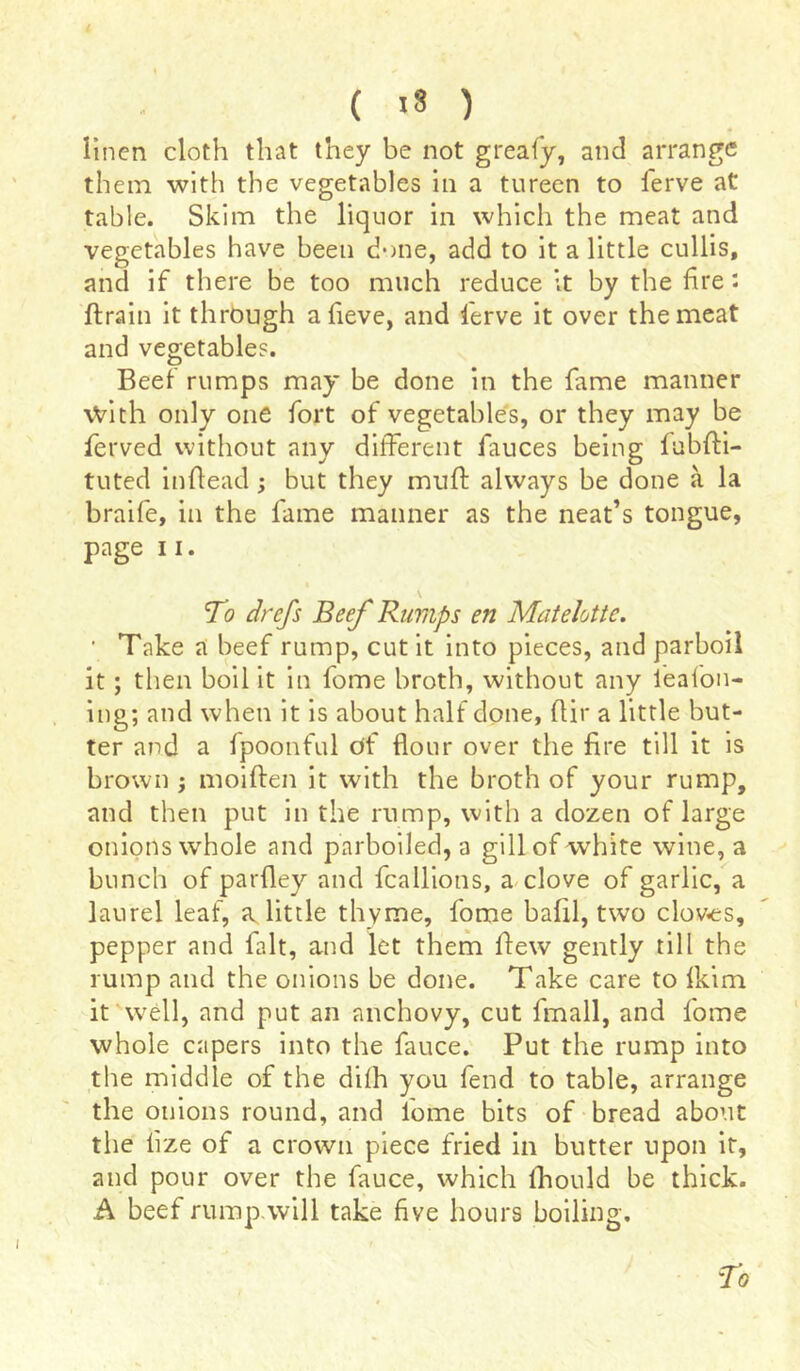 ( IS ) linen cloth that they be not greafy, and arrange them with the vegetables in a tureen to ferve at table. Skim the liquor in which the meat and vegetables have been done, add to it a little cullis, and if there be too much reduce it by the fire : ftrain it through a fieve, and lerve it over the meat and vegetables. Beef rumps may be done in the fame manner with only one fort of vegetables, or they may be ferved without any different fauces being fubfti- tuted inftead ; but they muff always be done à la braife, in the fame manner as the neat’s tongue, page 11. To drefs Beef Rumps en Matelotte. ■ Take a beef rump, cut it into pieces, and parboil it ; then boil it in fome broth, without any leaion- ing; and when it is about half done, flir a little but- ter and a fpoonful of flour over the fire till it is brown -, moiften it with the broth of your rump, and then put in the rump, with a dozen of large onions whole and parboiled, a gill of white wine, a bunch of parfley and fcalliotis, a clove of garlic, a laurel leaf, a little thyme, fome bafil, two cloves, pepper and fait, and let them flew gently till the rump and the onions be done. Take care to fkim it well, and put an anchovy, cut fmall, and fome whole capers into the fauce. Put the rump into the middle of the difh you fend to table, arrange the onions round, and fome bits of bread about the lize of a crown piece fried in butter upon it, and pour over the fauce, which fhould be thick. A beef rump will take five hours boiling. To