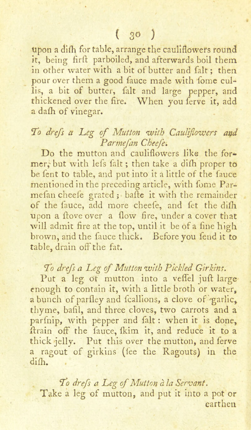 ( 3° ) Upon a difh for table, arrange the cauliflowers round it, being firfi parboiled, and afterwards boil them in other water with a bit of butter and fait ; then pour over them a good fauce made with fome cul- lis, a bit of butter, fait and large pepper, and thickened over the fire. When you ferve it, add a dafh of vinegar. To drefs a Leg of Mutton with Cauliflowers and Parmefan Cheefe, Do the mutton and cauliflowers like the for- mer,'but with leis fait ; then take a difh proper to be fent to table, and put into it a little of the fauce mentioned in the preceding article, with fome Par- mefan cheefe grated ; baffe it with the remainder of the fauce, add more cheefe, and fet the difh upon a ffove over a flow fire, under a cover that will admit fire at the top, until it be of a fine high brown, and the fiuice thick. Before you fend it to table, drain off the fat. To drefs a Leg of Mutton with Pickled Girkins. Put a leg of mutton into a veffel juff large enough to contain it, with a little broth or water, a bunch of parfley and fcallions, a clove of'garlic, thyme, bafil, and three cloves, two carrots and a parfnip, with pepper and fait : when it is done, Itrain off the fauce, fkim it, and reduce it to a thick jelly. Put this over the mutton, and ferve a ragout of girkins (fee the Ragouts) in the difh. To drefs a Leg of Mutton à la Servant. Take a leg of mutton, and put it into a pot or earthen