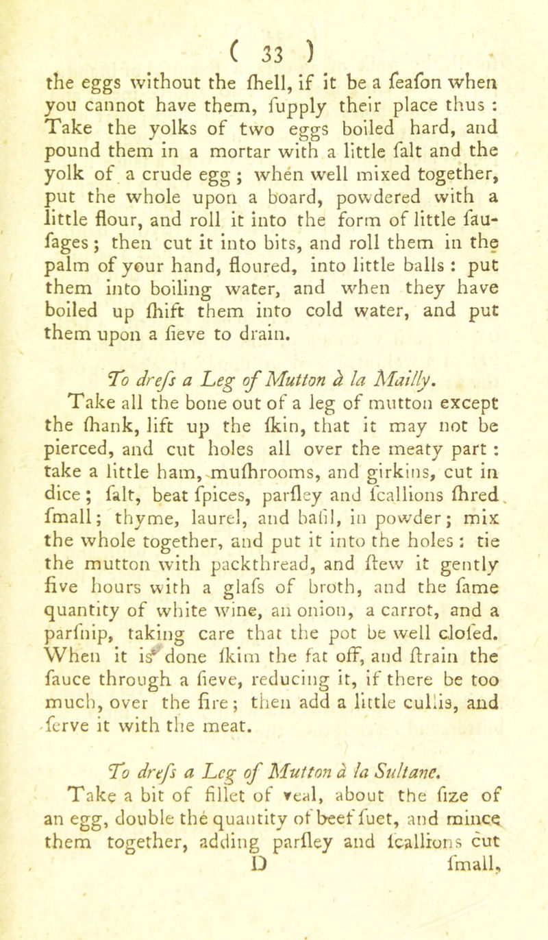 the eggs without the fhell, if it be a feafon when you cannot have them, fupply their place thus : Take the yolks of two eggs boiled hard, and pound them in a mortar with a little fait and the yolk of a crude egg ; when well mixed together, put the whole upon a board, powdered with a little flour, and roll it into the form of little lau- fages ; then cut it into bits, and roll them in the palm of your hand, floured, into little balls : put them into boiling water, and when they have boiled up fliift them into cold water, and put them upon a fleve to drain. To drefs a Leg of Mutton à la Mailly. Take all the bone out of a leg of mutton except the (hank, lift up the fkin, that it may not be pierced, and cut holes all over the meaty part : take a little ham, mulhrooms, and girkins, cut in dice; fait, beat fpices, parfley and lcallions fhred, fmall; thyme, laurel, and bafil, in powder; mix the whole together, and put it into the holes ; tie the mutton with packthread, and flew it gently five hours with a glafs of broth, and the fame quantity of white wine, an onion, a carrot, and a parfnip, taking care that the pot be well doled. When it i^ done fkim the fat off, and ftrain the fauce through a fieve, reducing it, if there be too much, over the fire; then add a little cullis, and ferve it with the meat. To drefs a Leg of Mutton à la Sultane. Take a bit of fillet of veal, about the fize of an egg, double thé quantity of beef fuet, and mince them together, adding parfley and lcallions cut D fmall,