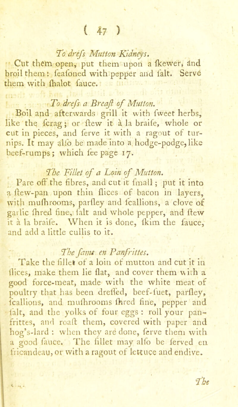 To drefs Mutton Kidneys. Cut them open, put them upon a fkewer, ànd broil them : feafdned with pepper and fait* Serve them with fhalot fauce. To drefs a Brcaf of Mutton. Boil and afterwards grill it with fweet herbs, like the fcrag ; or flew it à la braife, whole or cut in pieces, and ferve it with a ragnut of tur- nips. It may alio be made into a hodge-podge, like beef-rumps; which fee page 17. The Fillet of a Loin of Mutton. Pare off the fibres, and cut it fmall ; put it into a ftew-pan upon thin flices of bacon in layers, with mufhrooms, parfley and fcallions, a clove of garlic fhred fine, lalt and whole pepper, and (lew it à la braife. When it is done, fkim the lauce, and add a little cullis to it. 1 The fame en Panfrittes. Take the fillet of a loin of mutton and cut it in llices, make them lie flat, and cover them with a good force-meat, made with the white meat of poultry that has been dreffed, beef-luet, parfley, fcallions, and mufhrooms fhred fine, pepper and fait, and the yolks of four eggs : roll your pan- frittes, and road them, covered with paper and hog’s-lard : when they arë done, ferve them with a good fauce. The fillet may alfo be ferved en fricandeau, or with a ragout of lettuce and endive. The L