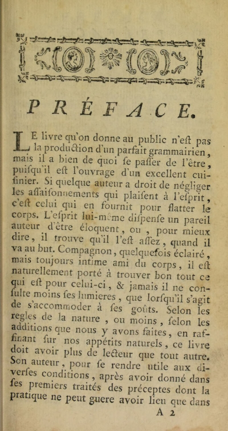 préface. IE livre qii’on donne au public n’ell pas -J la production d un parfait grammairien mais il a bien de quoi fe paffer de l’être puilqu il eft 1 ouvrage d’un excellent cui- iinier. Si quelque auteur a droit de négliger les affailonuements qui plaifent à l’efprit, celt celui qui en fournit pour flatter le corps. L efprit lui-mC-mc difpenfe un pareil auteur cletre éloquent, ou , pour mieux dire, il trouve qu’il Veû affez, quand il va au but. Compagnon, quelquefois éclairé , mais toujours intime ami du corps, il eil naturellement porté à trouver bon tout ce qui eft pour celui-ci, & jamais il ne con- lulte moins fes lumières, que lorfqu’il s’agit de s accommoder à fes gofits. Scion les règles de la nature , ou moins , félon les additions que nous y avons faites, en raf- ftnant fur nos appétits naturels, ce livre doit avoir plus de lefteur que tout autre, ion auteur pour fe rendre utile aux di- fe dans traites des préceptes dont la P atique ne peut guere avoir lien que dans