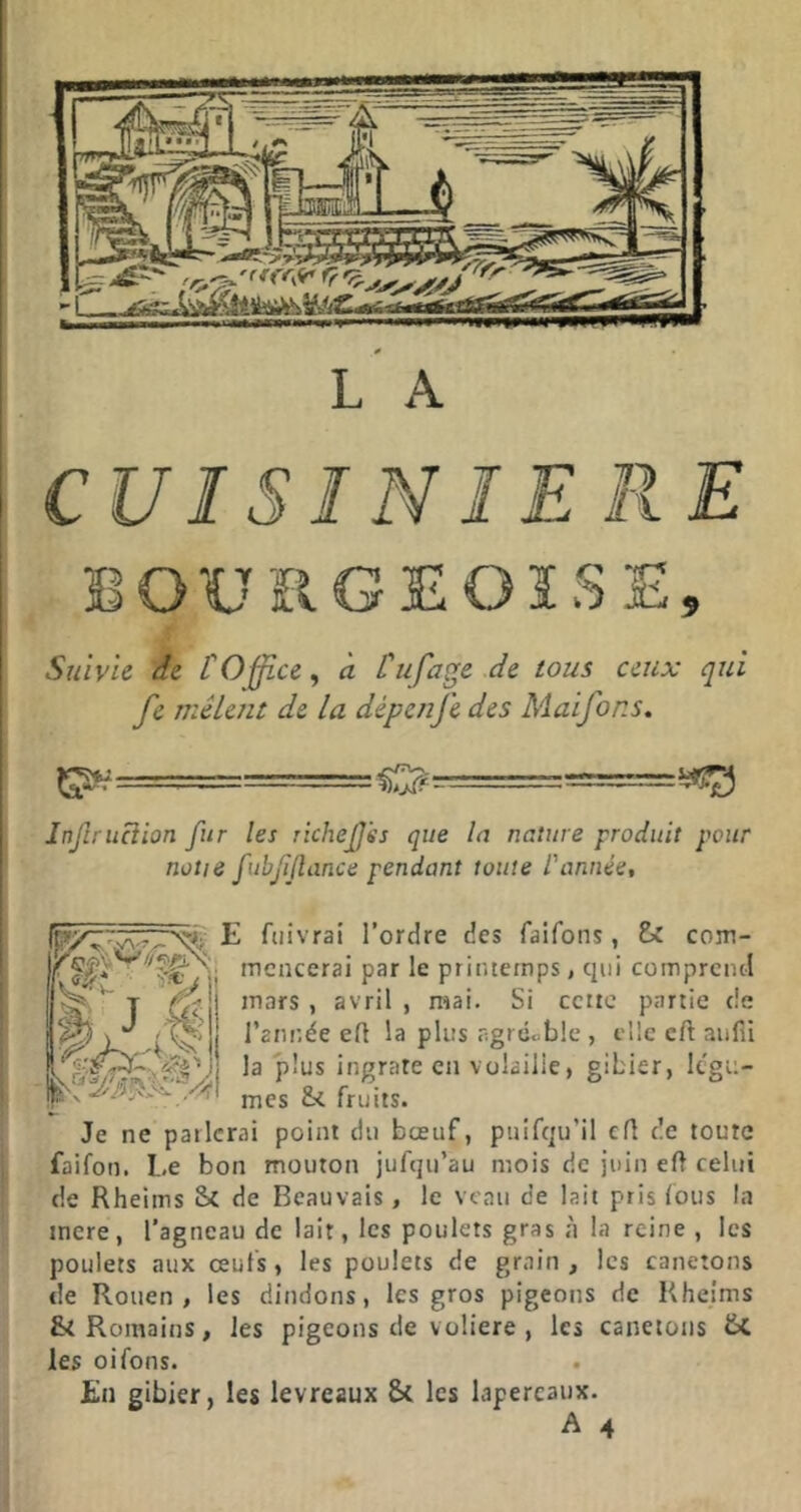 CUISINIERE BOURGEOISE, Suivie de COffice^ à Cufa^e de tous ceux qui fe mêlent de la dépenfe des Maifons. Injlruciion fur les richejjss que lu nature produit pour notie fubf [tance pendant toute l'année. E fuivrai l’ordre des faifons, te com- )r ^Wyii mencerai par le printemps, qui comprend T inars , avril, mai. Si cciic partie de la plus agrcoblc , elle cft aufii jj la plus ingrate en volaille, gibier, Ic'gu- Xfnes &i fruits. Je ne parlerai point du bœuf, puifqu’il ed de toute faifon. Le bon mouton jufqu’au mois de juin ed celui de Rheims Sc de Beauvais, le veau de lait pris fous la inere, l’agneau de lait, les poulets gras à la reine , les poulets aux œufs, les poulets de grain , les canetons de Rouen, les dindons, les gros pigeons de Rheims Romains, les pigeons de voliere , les canetons tc les oifons. En gibier, les levreaux 8>l les lapereaux.