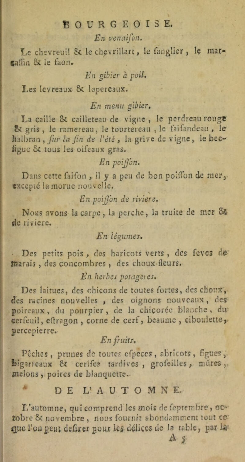 BOURGEOISE. En venaifon. Le chevreuil le chevrillart, le fangîier, le raar- gailin ie faon. En gibier à poil. Les levreaux Sc lapereaux. En menu gibier, La caille Sc cailleteau de vigne , le perdreau rouge & gris , le ramereau, le tourtereau , le faifandcau , le halbran , fur In fin de Véié , la grive de vigne, le bec- üguc Si tous les oifeaux gras. En poijjbn. Dans cette faifon , il y a peu de bon poIlTon de rnerj- fxceptd la morue nouvelle. \ En poiJJbn de riviere. Nous avons la carpe, la perche, la truite de mer 8è de riviere. En légumes. Des petits pois, des haricots verts , des feves dfr’ marais, des concombres, des choux-fleurs. En herbes potagei es. Des laitues, des chicons de toutes fortes, des choux, des racines nouvelles , des oignons nouveaux, des- poireaux , du pourpier , de la chicorée blanche, dm cerfeuil, eflragon , corne de cerf, bcaume , ciboulette,- percepierre. En fruits. Pêches, prunes de toutes cfpeces, abricots, ligues,' bigarreaux &t cerifes tardives, grofeilles, mûres,, melons, poires de blanquetre- * DE L’ A U T O M N E. I.’automne, qui comprend les mois de feptembre, oc- tobre & novembre , nous fournit abondamment tout ce (tpie l’on peut clefifer pour les délices de lî’ table, paria'