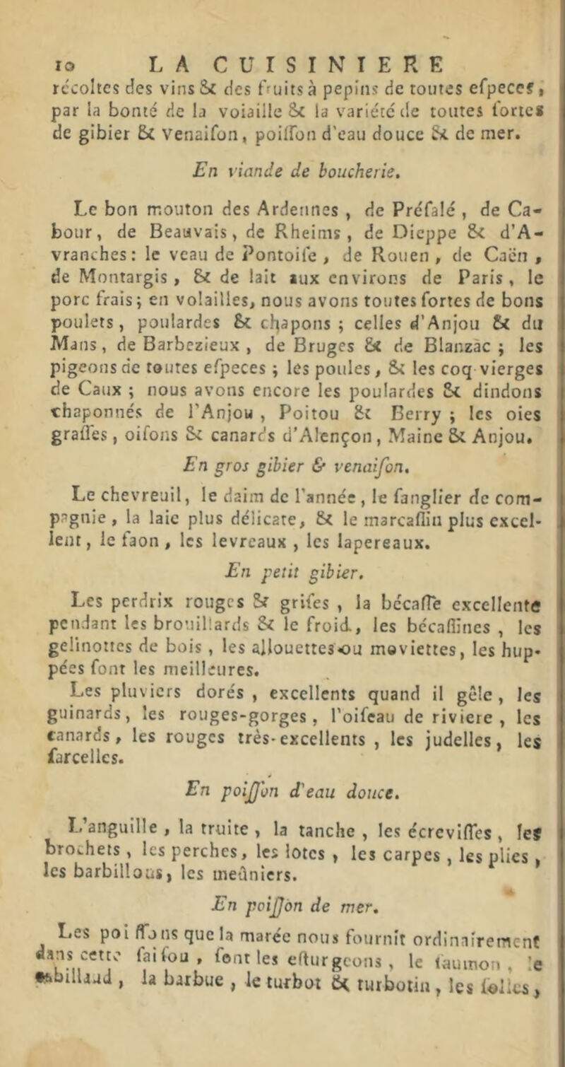 récoltes des vins &£ des fruits à pépins de toutes efpeccf, par la bonté de b voiaille Sc la variété de toutes forte* de gibier 5c Venaifon, poilfon d’eau douce de mer. Fn fiiinc/e de boucherie. Le bon mouton des Ardennes , de Préfalé , de Ca- bour, de Beauvais, de Rheinis , de Dieppe d’A- vranches: le veau de Pontoife , de Rouen , de Caen , de Montargis, de lait aux environs de Paris , le porc frais ; en volailles, nous avons toutes fortes de bons poulets, poulardes drapons ; celles d’Anjou St du Mans, de Barbezieux , de Bruges &t de Blanzàc ; les pigeons de toutes efpeces j les poules, St les coq vierges de Caux ; nous avons encore les poulardes St dindons chaponnés de l’Anjou , Poitou Sc Berry ; les oies gradés, oifons St canards d’Alençon, Maine St Anjou. E n gros gibier & venaifon. Le chevreuil, le daim de l’année , le fanglier de com- pagnie , la laie plus délicate, St le marcaflin plus excel- lent , le faon , les levreaux , les lapereaux. £n petit gibier. Les perdrix rouges St grifes , la bccalTe excellente pendant les brouillards Si le froid, les bécaflines , les gelinottes de bois, les allouettesou meviettes, les hup- pées font les meilleures. Les pluviers dorés , excellents quand il gèle, les guinards, les rouges-gorges, l’oifeau de riviere , les canards, les rouges très-excellents , les judelles, les farcelles. En poijjon d'eau douce. 1,’anguille , la truite , la tanche , les écrevifles , lef brochets, les perches, les lûtes , les carpes, les plies, les barbillons J les meûniers. En poiJJon de mer. Les poi flous que la marée nous fournit ordinaîremenf font les eflurgeons , le laumon , le t&bilbud , b barbue , le turbot turboiin, les l«llcs,