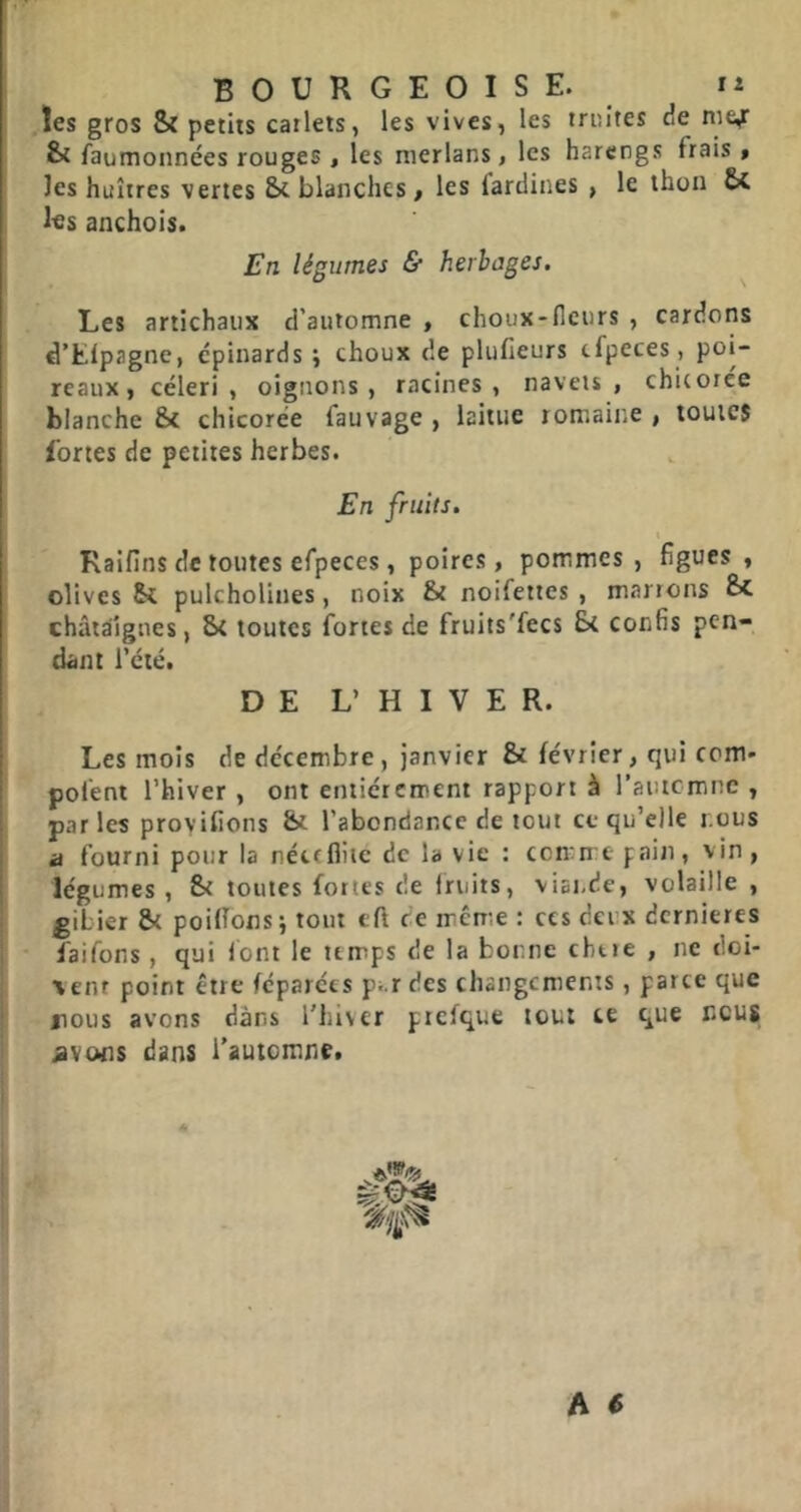 !es gros & petits carlets, les vives, les truites de nie,r faumonnées rouges , les merlans, les harengs frais » les huîtres vertes & blanches, les fardines , le thon Se Itts anchois. En légumes & herbages. Les artichaiix d'automne , choux-fleurs , cardons d’tlpagne, épinards ; choux de plufieurs cfpeces, poi- reaux, céleri, oignons, racines, navets, chUoree blanche 8c chicorée fauvage , laitue romaine , toutes fortes de petites herbes. En fruits. i Raifins de toutes efpeces, poires, pommes , figues , olives Sc pulcholines, noix St noifettes , marrons Sc châtaignes, 5c toutes fortes de fruits'fecs 8c confis pen- dant l’été. DE L’ H I V E R. Les mois de décembre, janvier 8c février, qui corn- pofent l’hiver , ont entièrement rapport à rautemne , parles provifions &c l’abondance de tout ce qu’elle nous a fourni pour la néctfliie de la vie : comme pain, vin, légumes , 8< toutes fortes de fruits, viai-de, volaille , gibier 8( poilTons \ tout eft ce même : ces deux dernières faifons , qui font le temps de la bonne chtie , ne doi- vent point être féparées pi.r des changements, parce que nous avons dans l’hiver piefque tout te que nous ^vons dans l’automne.