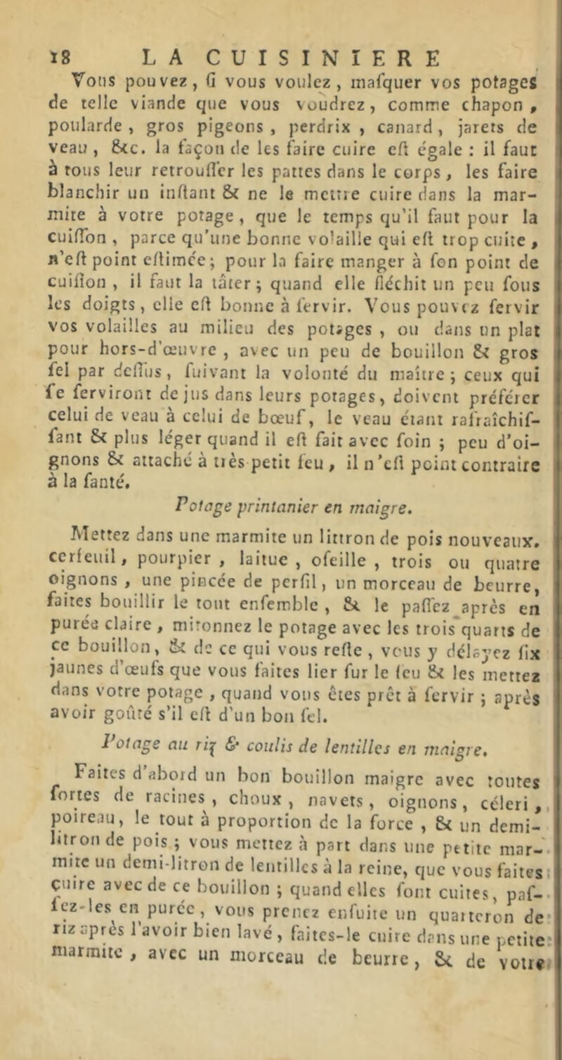 Vous pouvez, G vous voulez, inalquer vos potages de telle viande que vous voudrez, comme chapon, poularde , gros pigeons , perdrix , canard, jarers de veau , 8cc. la façon de les faire cuire eft égale : il faut à tous leur retroufl'er les pattes dans le corps , les faire blanchir un inflant & ne le mcitie cuire dans la mar- mite à votre potage, que le temps qu’il faut pour la cuifTon , parce qu’une bonne vo'aille qui efl trop cuite , n’eft point eAimcc; pour la faire manger à fon point de cuiGon , il faut la tâter; quand elle fléchit un peu fous les doigts, elle efl bonne à fervir. Vous pouvez fervir vos volailles au milieu des potages , ou dans un plat pour hors-d’œuvre , avec un peu de bouillon & gros fel par dclTus, fuivant la volonté du maître; ceux qui fe ferviront de jus dans leurs potages, doivent préférer celui de veau à celui de bœuf, le veau étant rafiaîchif- fant & plus léger quand il efl fait avec foin ; peu d’oi- gnons Si attaché à très petit feu , il n ’cfl point contraire à la fanté. Potage printanier en maigre. Mettez dans une marmite un littron de pois nouveaux, cerfeuil, pourpier , laitue , ofeille , trois ou quatre oignons , une pincée de pcrfil, un morceau de beurre, faites bouillir le tout enfemble , & le pafléz apres en purée claire , mitonnez le potage avec les trois quarts de ce bouillon, & de ce qui vous refle, vous y délayez fix jaunes d’œufs que vous faites lier fur le (eu & les mettez dans votre potage , quand vous êtes prêt à fervir ; après avoir goûté s’il efl d’un bon fel. Potage au ri^ & coulis de lentilles en maigre. Faites d abord un bon bouillon maigre avec toutes fortes de racines, choux, navets, oignons, céleri,, poireau, le tout a proportion de la force , &{ un demi- litron de pois ; vous mettez à part dans une petite mar-- mite un demi-litron de lentilles à la reine, que vous faites i çuire avec de ce bouillon ; quand elles font cuites, paf-. Icz'les en purée, vous prenez enfuite un quarteron de* riz upres 1 avoir bien lavé , fnitcs-le cuire dans une petite: marmite, avec un morceau de beurre, 5* de votre