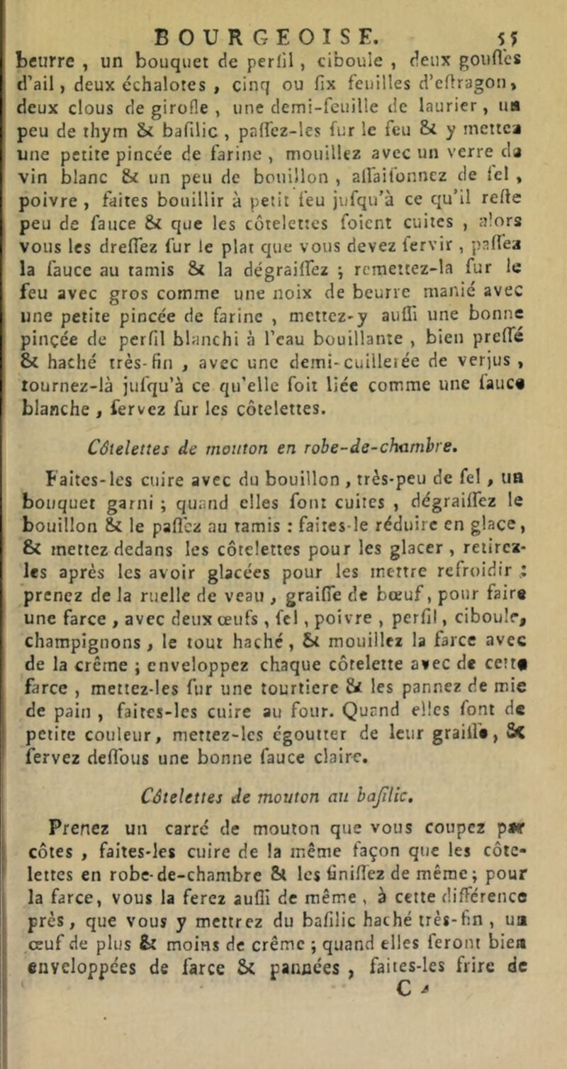 beurre , un bouquet de perlil, ciboule , deux gouft'cs d’ail, deux échalotes , cinq ou fix feuilles d’cflragoii, deux clous de girofle , une demi-feuille de laurier, ua peu de thym & bafilic , palfez-les fur le feu Si y mettea une petite pincée de farine , mouillez avec un verre da vin blanc Si un peu de bouillon , alfaifonnez de Ici , poivre , faites bouillir à petit feu jufqu’à ce qu’il relie peu de fauce Si que les côtelettes foient cuites , alors vous les dreflez fur le plat que vous devez fervir , palfea la fauce au tamis Si la dégraiffez j rcmettez-la fur le feu avec gros comme une noix de beurre manié avec une petite pincée de farine , mettez-y aufli une bonne pinçée de perfil blanchi à l’eau bouillante , bien preffé Si haché très-fin , avec une demi-cuilleiée de verjus , tournez-là jufqu’à ce qu’elle foit liée comme une faite* blanche , fervez fur les côtelettes. Côtelettes de mouton en robe-de-chamhre. Faites-les cuire avec du bouillon , très-peu de fel, im bouquet garni ; quand elles font cuites , dégrailTez le bouillon & le pafl'ez au tamis : faiies-le réduire en glace, Si mettez dedans les côtelettes pour les glacer, reiircz- Ics après les avoir glacées pour les mettre refroidir prenez de la ruelle de veau , graifie de bœuf, pour faire une farce , avec deux œufs , fcl, poivre , perfil, ciboule, champignons, le tout haché, St mouillez la farce avec de la crème ; enveloppez chaque côtelette avec de cettf farce , mettez-les fur une tourtière & les pannez de mie de pain , faites-lcs cuire au four. Quand elles font de petite couleur, mettez-les égoutter de leur graille, Sc fervez deflbus une bonne fauce claire. Côtelettes de mouton au bajïlic. Prenez un carré de mouton que vous coupez per côtes , faiteS'les cuire de la même façon que les côte- lettes en robe-de-chambre St les finilfez de même; pour la farce, vous la ferez aufli de même , à cette différence près, que vous y mettrez du bafilic haché très-fin , ua œuf de plus St moins de crème ; quand elles feront biea enveloppées de farce Si pannées , faites-les frire de