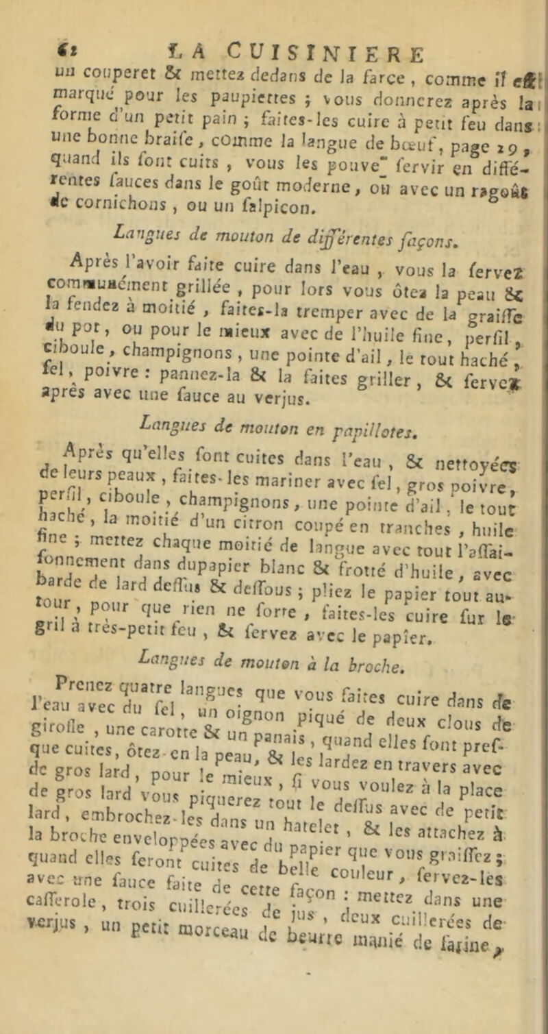 uu couperet & mette* dedans de la farce , comme if e4f( marque pour les paupiertes } vous donnerez après laii rornie o un petit pain ; faires-les cuire à petit feu dans: une bonne braife , comme la langue de bœuf, page 29 , quand ils font cuirs , vous les poiive fervir en diffe- rentes fauces dans le goût moderne, ou avec un ragoâs ■c cofnichons , ou u/i falpicon# Langues de mouton de différentes façons. Après l’avoir faite cuire dans l’eau , vous la fervc2 comwuHcment grillée , pour lors vous ôtea la peau &c la tendez a moitié , faites-la tremper avec de la graifle ^u pot, ou pour le mieux avec de l’huile fine, perfil, J ouïe , champignons , une pointe d’ail, le tout haché , Ici, poivre: pannez-la & la faites griller, & ferve» apres avec une fauce au verjus. Langues de mouton en papillotes. Après qu’elles font cuites dans l’eau, Sc nettoyées à leurs peaux , faites- les mariner avec fel, gros poivre per.il, ciboule , champignons, une pointe d’ail ,^le tout fi^e^- f>'‘’»ches , huile , mettez chaque moine de langue avec tout l’alTai- JJmncment dans dupapicr blanc St frotté d’huile, avec bar e lard deffu. St delfous ; pliez le papier tôut Z or pour que rien ne forre , taites-les cuire fur le’ g il a tres-petit teu , St lervez avec le papier. Langues de mouton à la broche. * gi^lk . une caro.^e & un dc gros lard , pour le^miemf fi en travers avec de gros lard vous piquerez tout ^ lard, embrochez-I^dins un hn l ^e petit la broche enveloppées avec du na ^ a^^chez à quand elles feront cuites de^ bellc’^'r ’ avec une fauce faite d cette f ^ calTerole, trois cuil'crLrd! • ^ “e v-jus , un petit mo c:: de ^ëL’rc UC beurre in.inie de farine^