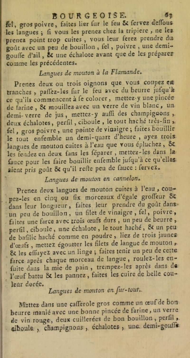 ftl, gros poivre, faites lier fur le feu Si fervcz ^effous les langues j fi vous les prenez chez la tripière , ne les prenez point trop cuites , vous leur ferez prendre du goût avec un peu de bouillon , fel, poivre , une demi- goufle d’ail, fcc une échalote avant que de les préparer comme les précédentes. Langues de mouton à la Flamande, Prenez deux ou trois oignons que vous coupez en tranches > paficz-les fur le feu avec du beurre jufqu^i ce qu’ils commencent à fe colorer, mettez y une pincée de farine , St mouillez avec un verre de vin blanc, un demi'verre de jus, mettez-y auffi des champiguons , deux échalotes, perfil, ciboule , le tout haché très-fin fel, gros poivre , une peinte de vinaigre ; faites bouillir le tout enfemble un demi-quart d heure , ayez trois langues de mouton cuites à l’eau que vous épluchez , Sc les fendez en deux fans les fcparer , mettez-les dans la fâuce pour les faire bouillir enfemble jufqu’à ce qu’elles aient pris goût St qu’il refte peu de fauce : fervez. Langues de mouton en cannelon,. Prenez deux langues de mouton cuites à l’eau , cou- pez-les en cinq ou fix morceaux d’égale grofieur 5c dans leur longueur, faites leur prendre du goût dans un peu de bouillon, un filet de vinaigre , fel, poivre, faites une farce avec trois œufs durs , un peu de beurre , perfil, ciboule , une échalote, le tout haché, & un peu de bafilic haché comme en poudre , liez de trois jaunes d’œufs, mettez égoutter les filets de langue de mouton , fcc les elfuyez avec un linge ; faites tenir un peu de celte farce après chaque morceau de langue, roulez-les en- fuite dans lamie de pain , trempez-les après dans d« l’œuf battu Si les pannez, faites les cuire de belle cou- leur dorée. Langues de mouton en fur-tout,. Mettez dans une cafierole gros comme un œuf de bon beurre manié avec une bonne pincée de farine, un verre de vin rouge, deux cuillerées de bon bouillon, perfil, ciboule J, champignons, échalotes , une. demi-goiifî*