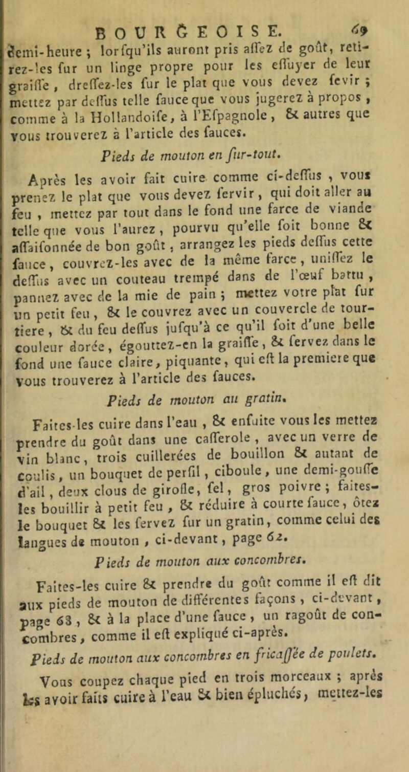 3emî-heure ; lorfqu’ils auront pris affei tle goût, reti- rez-les fur un linge propre pour les eHuyer de leur graine , drelTez-les fur le plat que vous devez fevir ; mettez par dclfus telle faueeque vous jugerez à propos , comme à la Hollandoife > a 1 Efpagnole , & autres que vous trouverez à l’article des fauces. Pieds de mouton en fur-tout. Après les avoir fait cuire comme ci-deflîis , vous prenez le plat que vous devez lervir, qui doit aller au feu , mettez par tout dans le fond une farce de viande telle que vous l’aurez, pourvu qu elle foit bonne & affaifonnée de bon goût, arrangez les pieds dcfliis cette faiice, couvrcz-les avec de la meme tares, uninez le defTus avec un couteau trempé dans de l’œuf battu , pannez avec de la mie de pain ; mettez votre plat fur un petit feu , Si le couvrez avec un couvercle de tour- tière , tSt du feu delfus jufqu’à ce qu’il foit d’une belle couleur dorée, égouttez-cn la graille. Si fervez dans le fond une fauce claire, piquante, qui cil la première que vous trouverez à l’article des fauces. Pieds de mouton au gratin» Faitcs-les cuire dans l’eau , Si enfuite vous les mettez prendre du goût dans une calTerole , avec un verre de vin blanc, trois cuillerées de bouillon Si autant de coulis, un bouquet de perfil, ciboule , une demi-goulTe d’ail, deux clous de girofle, fel, gros poivre ; faites- les bouillir à petit feu , Si réduire à courte fauce, ôtci le bouquet St les fervez fur un gratin, comme celui des langues ds mouton , ci-devant, page 62. Pieds de mouton aux concombres. Faites-les cuire Si prendre du goût comme il efl dit aux pieds de mouton de différentes façons, ci-devant, page 63 , Si à la place d’une fauce , un ragoût de con- combres, comme il eft expliqué ci-après. Pieds de mouton aux concombres en fricn fée de poulets. Vous coupez chaque pied en trois morceaux ; après les avoir faits cuire à l’eau Si bien épluchés > mcitez-les