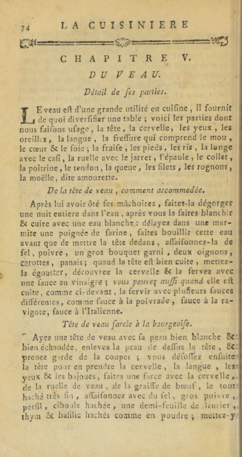 ^j;4===========5= c^==== ===y!23 CHAPITRE V. D U V E A U. . I Détail de fes parties, Le veau efl H’une grande iitiliic en cuifinc , il fournît | de quoi diverfifier une table ; voici les parties dont 1 nous failons ufage, la tête, la cervelle, les yeux , les i orellks, la langue , la freffitre qui comprend le mou , I le cœur Si le foie -, la fraife , les pieds, les ris , la lengc avec le cafi, la ruelle avec le jarret, l’e'paule , le collet, la poitrine , le tendon , la queue, les filets , les rognons, la moelle, dite amourette. De la tête de veau , comment accommodée, i Après lui avoir ôté fes mâchoires , faitcs-la dégorger 1 une nuit eolicre dans l’eau , après vous la faites blanchir [ Si cuire avec une eau blanche : délayea dans une mar- f mite une poignée de farine , faites bouillir cette eau avant que de mettre la tête dedans , aflaifonnez-la de l fel, poivre, un gros bouquet garni , deux oignons, 1 CS.rottes , panais; quand la tête efl bien cuite , mettez- | la cgoüiter, découvrez la cervelle St la fervez avec l une laucc au vinaigre \ \ùiu pouve^ aujji quand elle cft cuite, comme ci-devant, la fervir avec pluffeurs fauccs | différentes, corn ue fauce à la poivrade, fauce à la ra- vigote, fauce à l'Italienne. ' Tête de veau farcie h la boitrgeoife. Ayez une tête de veau avec fa peau bien blanche Sc:' bien échaudée, enlevez la peau de dcffiis la tête, SCi; prenez girde de la couper ; vous déforTez enfuite*! la tête pour en prendre la cervelle , la langue , less| yeux Si les brjoues, faites une farce avec la cervelle, fje la ruelle de veau , de la graiffe de bœuf, le tout 1 haché très fin, alTaifonncz avec du fel, gros poivie , perlil, ciboule hachée, une demi-feuille de Lnrier thyni Si balilic hachés comme en poudre j mettez-y j 1