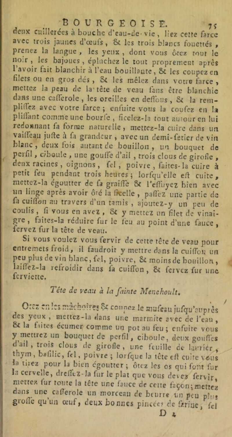 deux cuillerées a bouche d’eau-u'c-vie , liez cette farce avec trois jaunes d’œuls, 'Sc les trois blancs fouettés » prenez la langue , les yeux , dont vous 6tcz tour le iio;r , les bajoues , épluchez le tout proprement après l avoir fait blanchir a l’eau bouillante, 5c les coupez en filets ou en gros dés , Sc les mêlez dans votre farce y mettez la peau de la-tête de veau fans être blanchie dans une caficrole , les oreilles en defibus , Sc la rein- plHIcz avec votre farce ; enfuire vous la coufez en la pliilant comme une bourfe , ficelez-la tout autour en lui redonnant fa forme naturelle y mettcz-!a cuire dans un vailfeau jufie à fa grandeur , avec un demi-fsticr de vin blanc , deux lois autant de bouillon y un bouquet de ^ perfil, Lvboulc , une goulfe d’ail , trois clous de girofle , deux racines , oignons , fel , poivie , faites-la cuire à petit feu pendant trois heures; lorfqu’elle efi cuite, nicttcz-la egoutter de fa graific 8c l’efluyez bien avec un linge apres avoir ofé la (îtclie > pafléz une partie de fa cuiflbn au travers d’un tamis , ajoutez-y un peu de coulis , fi vous en avez , 8c y mettez un filet de vinai- gre , faites-la réduire fur le feu au point d’une fauce , fervez fur la tête de veau. Si vous voulez vous fervir de cette tête de veau pour entremets froid, il faiidroit y mettre dans la cuifTon un peu plus de vin blanc, fel, poivre, 8c moins de bouillon > laificz-la refroidir dans fa cuiffbn , 8c fervez fur une ferviette. Tête de veau à la fainte Menehoult, 0:cz cr.le; rîîâchoirîç cci.nei le mufszu iufqu’auprè: des yeux , mettez-la dans une marmite avec de l’eau 8c la fûtes écurner comme un pot au feu ; enfuire voii y mettrez un bouquet de perfil, ciboule, deux gonfle d’ail, trois clous de girofle , une feuille de- hirridr thym, bafilic, fcl, poivre ; lorfquc la tete cfl cuiîc vci; la tirez pour la bien égoutter; ôtez les os qui font fii la ccrvcilc, drclltz-la fur le plat que vous deve? fervir mettez, fur toute la tête une fauce de cette façon;mette dans unc^ caflerole un morceau de beurre un peu plti giofic qu un œuf» deux bonnes pincce.» de fzrinc fe D A