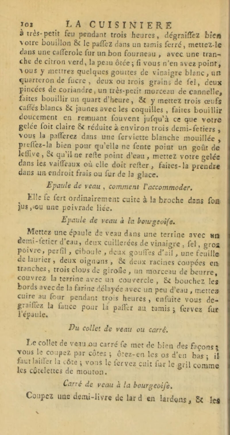 à très-petit feu pendant trois heures, dégraifTeZ bien \otre bouillon & le pafTez dans un tamis ferré, mettez-!e dans une cancrole fur un bon fourneau , avec une tran-< che de citron verd, la peau ôtée ; fi vous n’en avez point, Aüus y mettrez quelques gouttes de vinaigre blanc , un i quarteron de fucrc , deux ou trois grains de Ici, deux pincées de coriandre, un très-petit morceau de cannelle, i faites bouillir un quart d’heure, & y mettez trois ceufs I caflés blancs Sc jaunes avec les coquilles , faites bouillir doucement en remuant fouvent jufqu’à ce que votre I gelée foit claire & réduite à environ trois demi-fetiers , vous la palferez dans une ferviette blanche mouillée , preffez-la bien pour qu’elle ne fente point un goût de ^ Iclfive , Si qu’il ne refie point d’eau , mettez votre gelée I dans les vaificaux où elle doit refter , faites-la prendre | dans un endroit frais ou fur de la glace» Epaule de veau , comment l'accommoder. , ^ Elle fe fert ordinairemen: cuite à la broche dans foa | jus,>ou une poivrade liée. hpaule de veau à la botirgeoife. Mettez une epauIe de veau dans une terrine avec tin deini-l'etier d eau, deux cuillerées de vinaigre , fel, gros, l poivre, perfil, ciboule , deux goulfes d’ail, une feuille de laurier , deux oigiuans, Si deux racines coupées eii tranches, trois clous de girofle, un morceau de beurre, couvrez la terrine avec u;i couvercle , Si bouchez les bords aveede la farine délayee avec un peu d’eau , mette» cuire au four pendant trois heures , enfuite vous dc- g.aificz la iaucc pour la palfer au tamis : fervez fur I 1 épaulé. ' Du collet de veau ou carré. Le collet de veau ou carré fe met de bien des façons 5 1 vous le coupez par cotes ; ôrez-en les os d’en bas ; il | faut lailler la (.ôte ; vous le lervcz cuit fur le gril comme I les côtelettes de mouton. Carré de veau a la bourgeoije. Coupez une demi-livre de lard en lardons. Si les I X