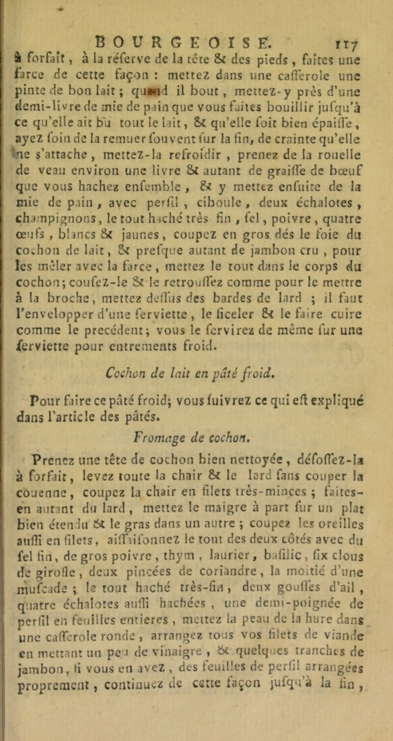 à forfait, à la réferve de la tête & des pieds , faîtes une farce de cette façon : mettez dans une caiïerole une pinte de bon lait ; qu»«id il bout, mettez-y près d’uire demi-livre de mie de pain que vous faites bouillir jufqu'à ce qu’elle ait bu tout le lait, Sc qu’elle foit bien cpaifle , ayez foin de la remuer fou vent fur la fin, de crainte qu’elle fne s’attache, mettez-la refroidir , prenez de la rouelle de veau environ une livre St autant de graiflê de bœuf que vous hachez enfeinble , y mettez enfuite de la mie de pain , avec perfil , ciboule, deux échalotes , champignons, le tout haché très fin , fc!, poivre , quatre œufs , blancs St jaunes, coupez en gros dés le foie du covhon de lait, St prefque autant de jambon cru , pour les mêler avec la farce , mettez le tout dans le corps du cochon; coufez-le St le rctroufiez comme pour le mettre à la broche, mettez defius des bardes de lard ; il faut l’envelopper d’une ferviette , le ficeler St le faire cuire comme le précédent; vous le fervirez de même fur une ferviette pour entrements froid. Cochon de lait en pâté froid. Pour faire ce pâté froid; vous fuivrez ce qui efi expliqué dans l'article des pâtés. Fromage de cochon. Prenez une tête de cochon bien nettoyée , défolTez-Ia à forfait, levez toute la chair St le lord fans couper la couenne, coupez la chair en filets très-minces ; faites- en autant du lard , mettez le maigre à part fur un plat bien étendu St le gras dans un autre ; coupez les oreilles aufll en filets, aiffaifonnez le tout des deux côtés avec du fel fin, de gros poivre, thym , laurier, balîlic, fix clous de girofle, deux pincées de coriandre, la moitié d’une mufeade ; le tout haché très-fin , deux gonflés d’ail , quatre échalotes aufli hachées , une demi-poignée de perfil en feuilles entières , mettez la peau de la hure dans une caflérole ronde, arrangez tous vos filets de viande en mettant un pc i de vinaigre , 6t quelques tranches de jambon, fi vous en avez , des feuilles de perfil arrangées proprement, continuez de cette iaçon jufqu à la fin ,