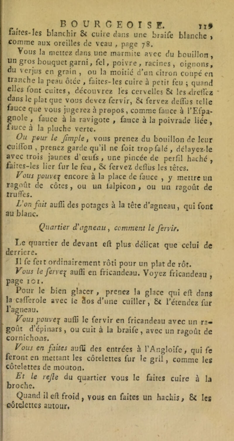 fa/fcs-lts blanchir & cuire dans une braife blanche > comme aux oreilles de veau , page 78. Vous la mettez clans une marmite avec du bouillon, wn gros bouquet garni, fcl, poivre, racines, oignons, au verjus en grain , ou la moitié d’un citron coupé en tranche la peau ôtcc , faites-les cuire à petit feu ; quand elles font cuites , découvrez l'es cervelles & lesrflrelfcz ' dans le plat que vous devez fervir, &t fervez delTus telle lauce que vous jugerez à propos, comme faucc à l’Efpa- gnole , fauce à la ravigote , fauce à la poivrade liée, faucc à la pluche verte. Ou peur le fitnple, vous prenez du bouillon de leur cuilfon , prenez garde qu’il ne foit tropfalé , délaycz le avec trois jaunes d’œufs , une pincée de perfil haché , faites-les lier fur le feu , & fervez cleHus les têtes. yous pouve^ encore à la place de fauce , y mettre un ragoût de côtes, ou un falpicon, ou un ragoût de truffes. L'on fait aufll des potages à la tête d’agneau, qui font au blanc. Quartier d'agneau, comment le fervir. I,e quartier de devant eft plus délicat que celui de derrière. Il fe fett ordinairement rôti pour un plat de rôt. Vous le fervei aufli en fricandeau. Voyez fricandeau page loi. Pour le bien glacer , prenez la glace qui efl dans la cafferole avec le Sos d’une cuiller, Si l’étendez fur agneau. yous pyuve^ aufli le fervir en fricandeau avec un ra- goût d’épinars, ou cuit à la braife, avec un ragoût de cornichons. yous en faites aufli des entrées à l’Angloife, qui fe feront en mettant les côtelettes fur le gril, comme les côtelettes de mouton. Lt le rejle du quartier vous le faites cuire à la broche. ^Quand il efl froid, vous en faites un hachis. Si les côtelettes autour.